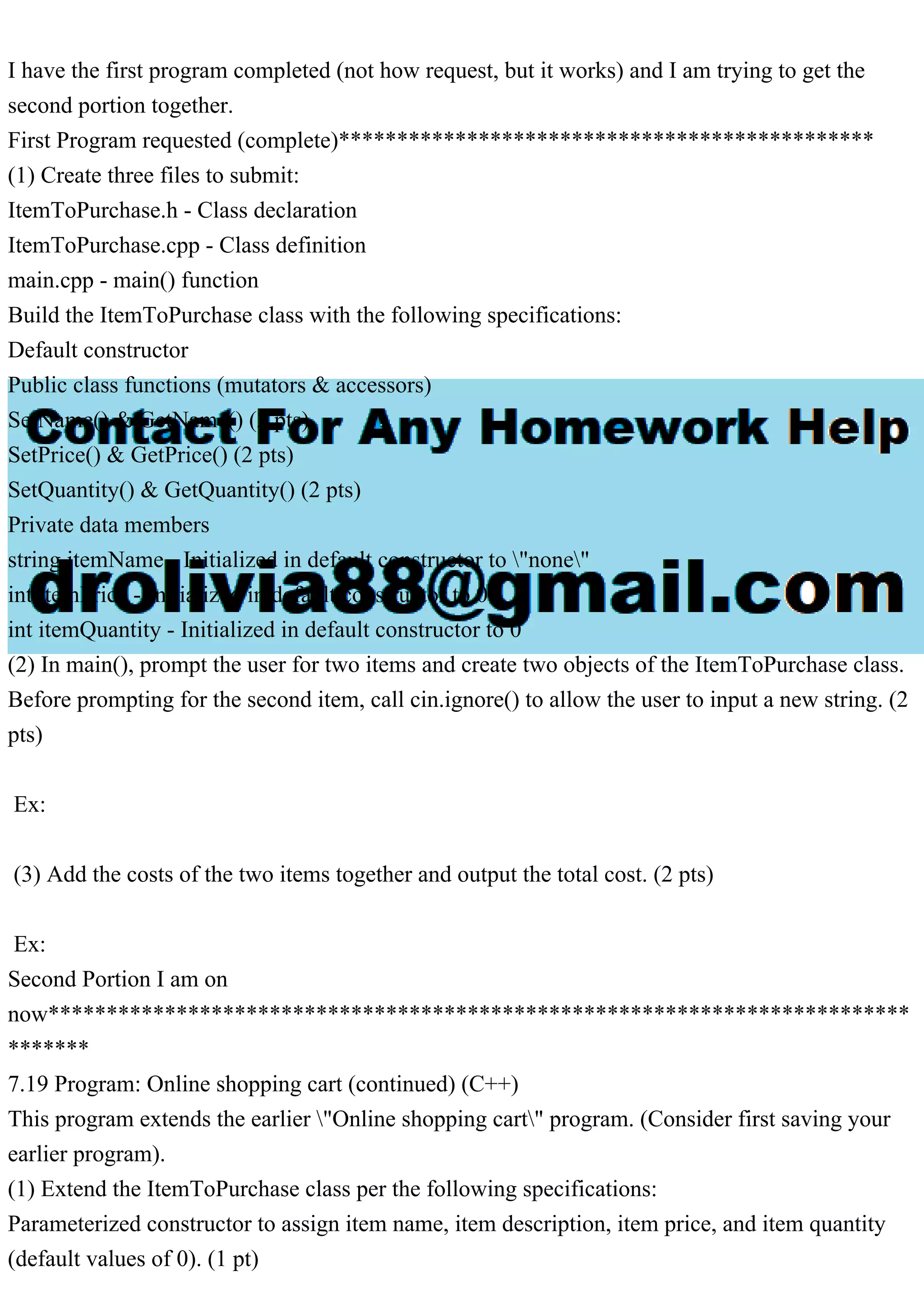 I have the first program completed (not how request, but it works) and I am trying to get the
second portion together.
First Program requested (complete)**********************************************
(1) Create three files to submit:
ItemToPurchase.h - Class declaration
ItemToPurchase.cpp - Class definition
main.cpp - main() function
Build the ItemToPurchase class with the following specifications:
Default constructor
Public class functions (mutators & accessors)
SetName() & GetName() (2 pts)
SetPrice() & GetPrice() (2 pts)
SetQuantity() & GetQuantity() (2 pts)
Private data members
string itemName - Initialized in default constructor to "none"
int itemPrice - Initialized in default constructor to 0
int itemQuantity - Initialized in default constructor to 0
(2) In main(), prompt the user for two items and create two objects of the ItemToPurchase class.
Before prompting for the second item, call cin.ignore() to allow the user to input a new string. (2
pts)
Ex:
(3) Add the costs of the two items together and output the total cost. (2 pts)
Ex:
Second Portion I am on
now**************************************************************************
*******
7.19 Program: Online shopping cart (continued) (C++)
This program extends the earlier "Online shopping cart" program. (Consider first saving your
earlier program).
(1) Extend the ItemToPurchase class per the following specifications:
Parameterized constructor to assign item name, item description, item price, and item quantity
(default values of 0). (1 pt)
 