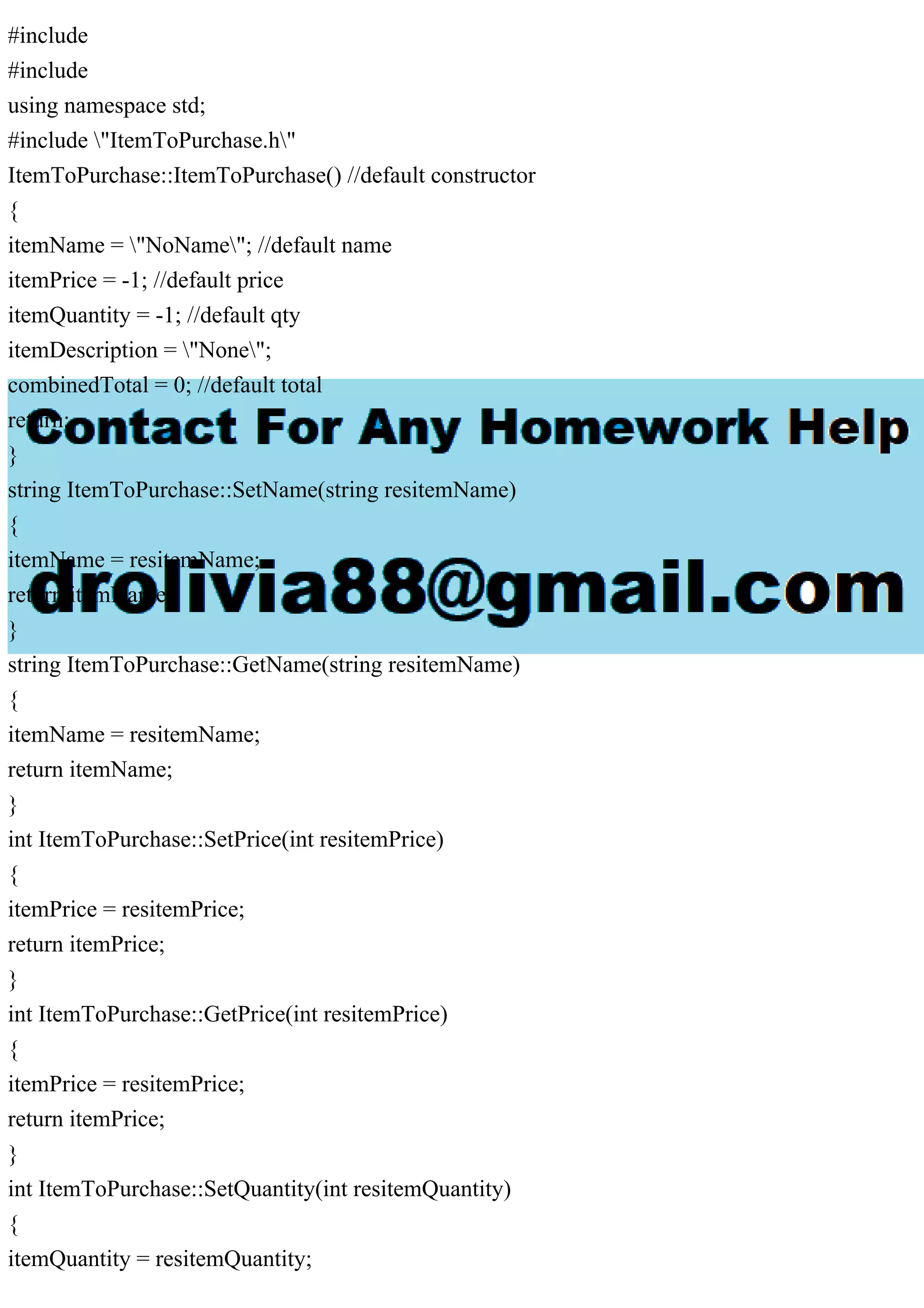 #include
#include
using namespace std;
#include "ItemToPurchase.h"
ItemToPurchase::ItemToPurchase() //default constructor
{
itemName = "NoName"; //default name
itemPrice = -1; //default price
itemQuantity = -1; //default qty
itemDescription = "None";
combinedTotal = 0; //default total
return;
}
string ItemToPurchase::SetName(string resitemName)
{
itemName = resitemName;
return itemName;
}
string ItemToPurchase::GetName(string resitemName)
{
itemName = resitemName;
return itemName;
}
int ItemToPurchase::SetPrice(int resitemPrice)
{
itemPrice = resitemPrice;
return itemPrice;
}
int ItemToPurchase::GetPrice(int resitemPrice)
{
itemPrice = resitemPrice;
return itemPrice;
}
int ItemToPurchase::SetQuantity(int resitemQuantity)
{
itemQuantity = resitemQuantity;
 