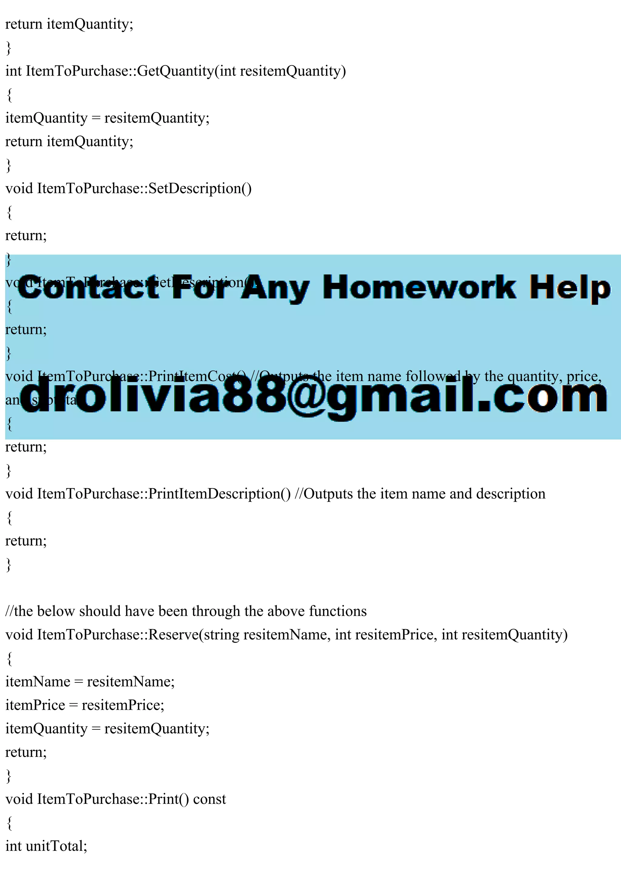 return itemQuantity;
}
int ItemToPurchase::GetQuantity(int resitemQuantity)
{
itemQuantity = resitemQuantity;
return itemQuantity;
}
void ItemToPurchase::SetDescription()
{
return;
}
void ItemToPurchase::GetDescription()
{
return;
}
void ItemToPurchase::PrintItemCost() //Outputs the item name followed by the quantity, price,
and subtotal
{
return;
}
void ItemToPurchase::PrintItemDescription() //Outputs the item name and description
{
return;
}
//the below should have been through the above functions
void ItemToPurchase::Reserve(string resitemName, int resitemPrice, int resitemQuantity)
{
itemName = resitemName;
itemPrice = resitemPrice;
itemQuantity = resitemQuantity;
return;
}
void ItemToPurchase::Print() const
{
int unitTotal;
 