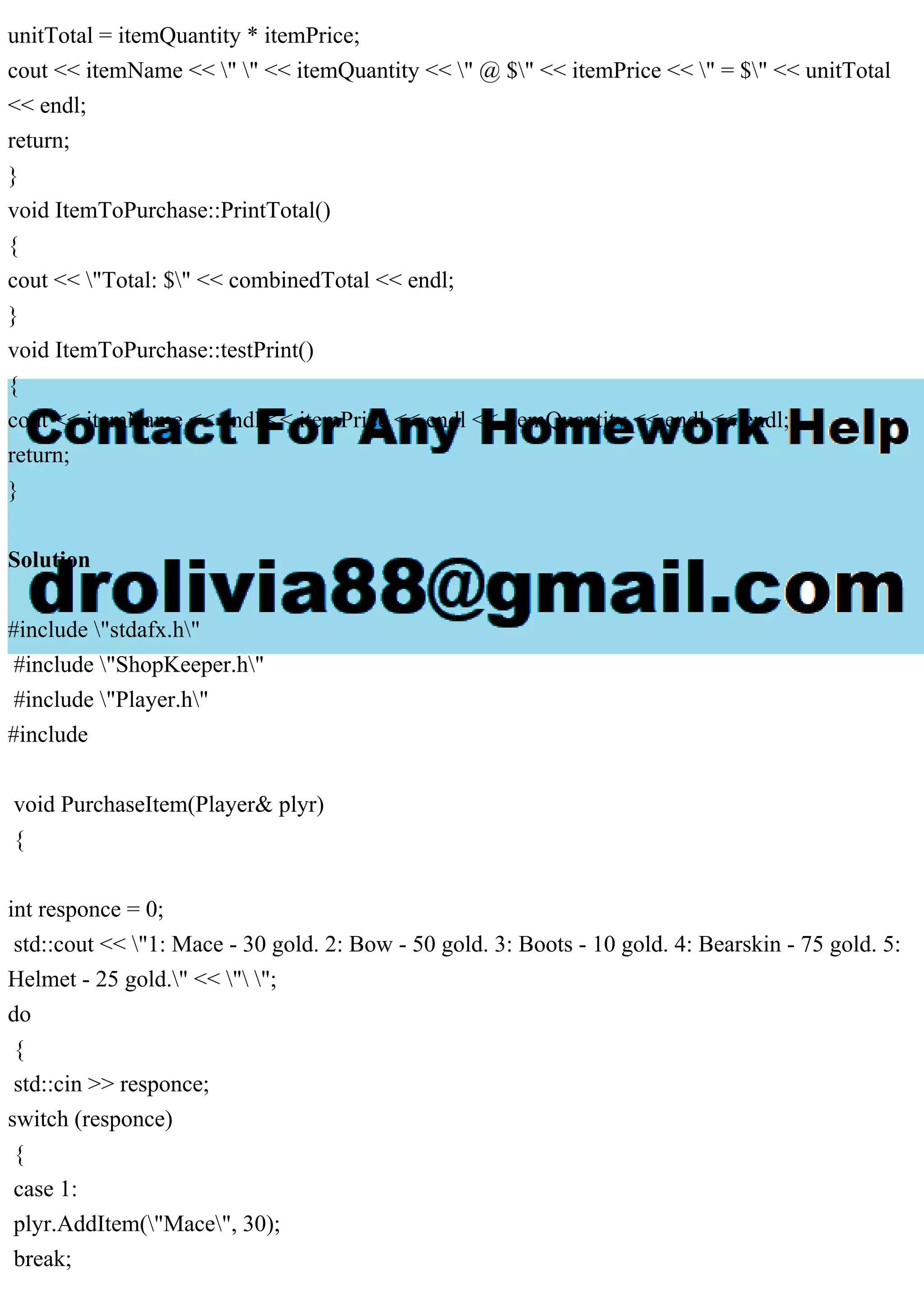 unitTotal = itemQuantity * itemPrice;
cout << itemName << " " << itemQuantity << " @ $" << itemPrice << " = $" << unitTotal
<< endl;
return;
}
void ItemToPurchase::PrintTotal()
{
cout << "Total: $" << combinedTotal << endl;
}
void ItemToPurchase::testPrint()
{
cout << itemName << endl << itemPrice << endl << itemQuantity << endl << endl;
return;
}
Solution
#include "stdafx.h"
#include "ShopKeeper.h"
#include "Player.h"
#include
void PurchaseItem(Player& plyr)
{
int responce = 0;
std::cout << "1: Mace - 30 gold. 2: Bow - 50 gold. 3: Boots - 10 gold. 4: Bearskin - 75 gold. 5:
Helmet - 25 gold." << " ";
do
{
std::cin >> responce;
switch (responce)
{
case 1:
plyr.AddItem("Mace", 30);
break;
 