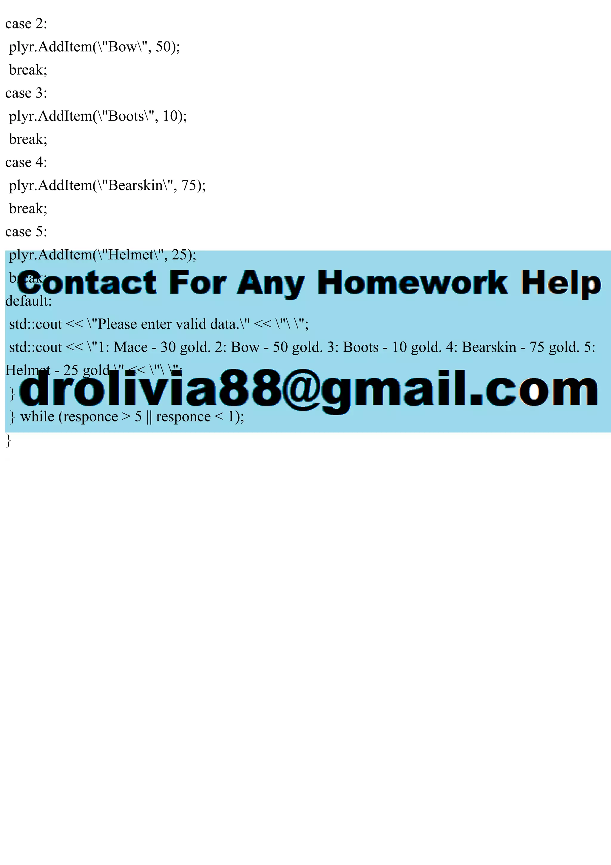case 2:
plyr.AddItem("Bow", 50);
break;
case 3:
plyr.AddItem("Boots", 10);
break;
case 4:
plyr.AddItem("Bearskin", 75);
break;
case 5:
plyr.AddItem("Helmet", 25);
break;
default:
std::cout << "Please enter valid data." << " ";
std::cout << "1: Mace - 30 gold. 2: Bow - 50 gold. 3: Boots - 10 gold. 4: Bearskin - 75 gold. 5:
Helmet - 25 gold." << " ";
}
} while (responce > 5 || responce < 1);
}
 