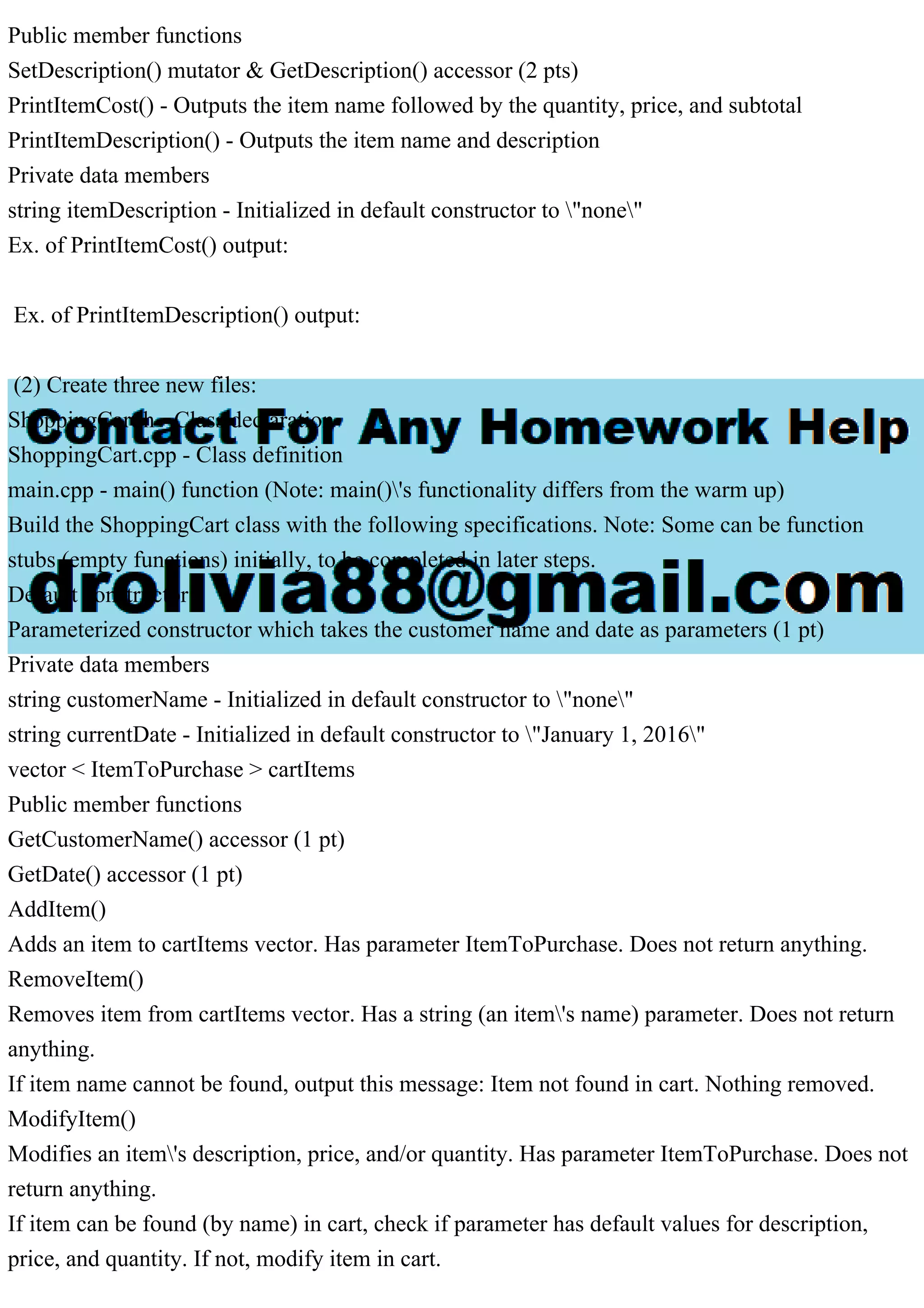 Public member functions
SetDescription() mutator & GetDescription() accessor (2 pts)
PrintItemCost() - Outputs the item name followed by the quantity, price, and subtotal
PrintItemDescription() - Outputs the item name and description
Private data members
string itemDescription - Initialized in default constructor to "none"
Ex. of PrintItemCost() output:
Ex. of PrintItemDescription() output:
(2) Create three new files:
ShoppingCart.h - Class declaration
ShoppingCart.cpp - Class definition
main.cpp - main() function (Note: main()'s functionality differs from the warm up)
Build the ShoppingCart class with the following specifications. Note: Some can be function
stubs (empty functions) initially, to be completed in later steps.
Default constructor
Parameterized constructor which takes the customer name and date as parameters (1 pt)
Private data members
string customerName - Initialized in default constructor to "none"
string currentDate - Initialized in default constructor to "January 1, 2016"
vector < ItemToPurchase > cartItems
Public member functions
GetCustomerName() accessor (1 pt)
GetDate() accessor (1 pt)
AddItem()
Adds an item to cartItems vector. Has parameter ItemToPurchase. Does not return anything.
RemoveItem()
Removes item from cartItems vector. Has a string (an item's name) parameter. Does not return
anything.
If item name cannot be found, output this message: Item not found in cart. Nothing removed.
ModifyItem()
Modifies an item's description, price, and/or quantity. Has parameter ItemToPurchase. Does not
return anything.
If item can be found (by name) in cart, check if parameter has default values for description,
price, and quantity. If not, modify item in cart.
 