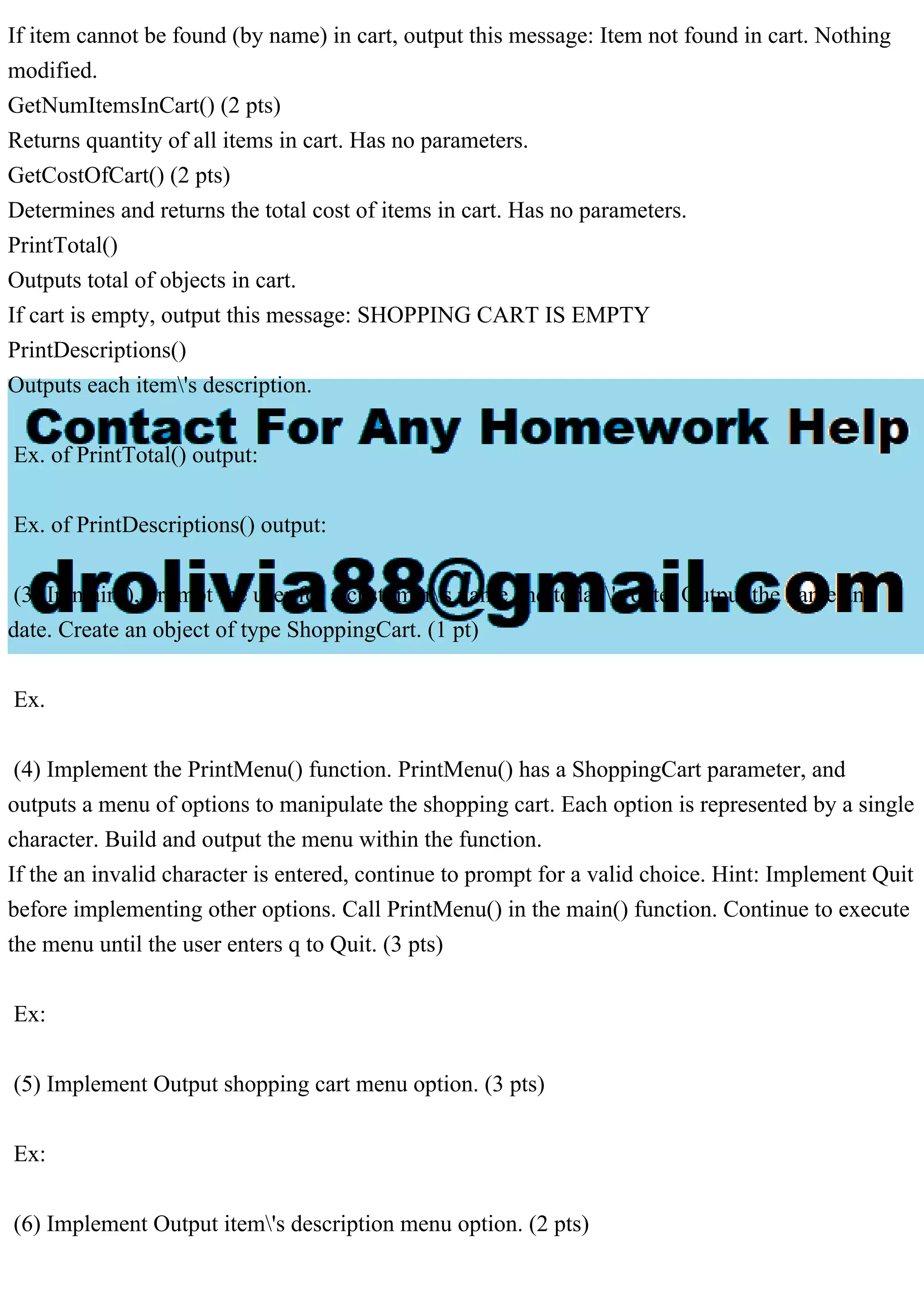 If item cannot be found (by name) in cart, output this message: Item not found in cart. Nothing
modified.
GetNumItemsInCart() (2 pts)
Returns quantity of all items in cart. Has no parameters.
GetCostOfCart() (2 pts)
Determines and returns the total cost of items in cart. Has no parameters.
PrintTotal()
Outputs total of objects in cart.
If cart is empty, output this message: SHOPPING CART IS EMPTY
PrintDescriptions()
Outputs each item's description.
Ex. of PrintTotal() output:
Ex. of PrintDescriptions() output:
(3) In main(), prompt the user for a customer's name and today's date. Output the name and
date. Create an object of type ShoppingCart. (1 pt)
Ex.
(4) Implement the PrintMenu() function. PrintMenu() has a ShoppingCart parameter, and
outputs a menu of options to manipulate the shopping cart. Each option is represented by a single
character. Build and output the menu within the function.
If the an invalid character is entered, continue to prompt for a valid choice. Hint: Implement Quit
before implementing other options. Call PrintMenu() in the main() function. Continue to execute
the menu until the user enters q to Quit. (3 pts)
Ex:
(5) Implement Output shopping cart menu option. (3 pts)
Ex:
(6) Implement Output item's description menu option. (2 pts)
 