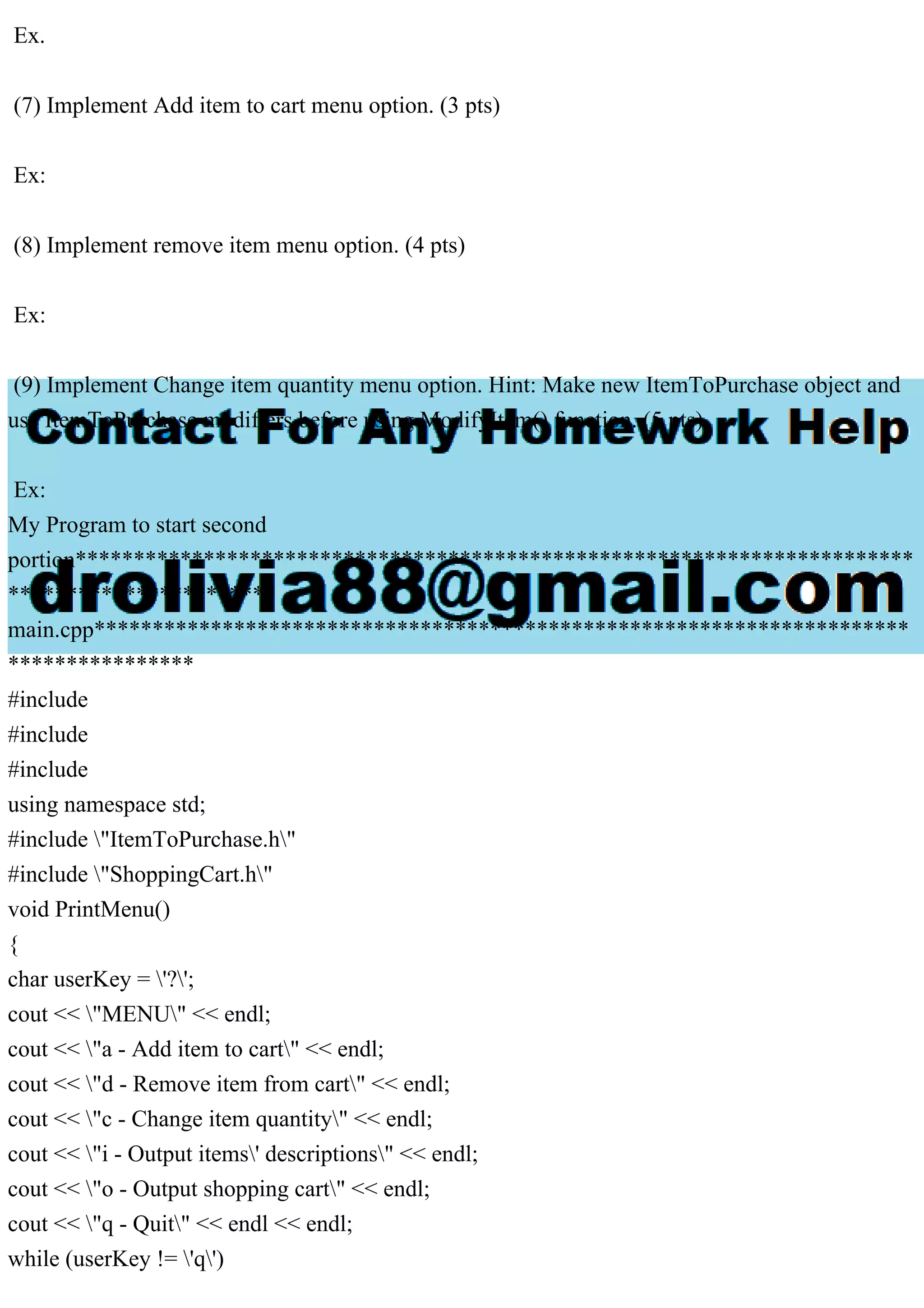 Ex.
(7) Implement Add item to cart menu option. (3 pts)
Ex:
(8) Implement remove item menu option. (4 pts)
Ex:
(9) Implement Change item quantity menu option. Hint: Make new ItemToPurchase object and
use ItemToPurchase modifiers before using ModifyItem() function. (5 pts)
Ex:
My Program to start second
portion************************************************************************
***********************
main.cpp**********************************************************************
****************
#include
#include
#include
using namespace std;
#include "ItemToPurchase.h"
#include "ShoppingCart.h"
void PrintMenu()
{
char userKey = '?';
cout << "MENU" << endl;
cout << "a - Add item to cart" << endl;
cout << "d - Remove item from cart" << endl;
cout << "c - Change item quantity" << endl;
cout << "i - Output items' descriptions" << endl;
cout << "o - Output shopping cart" << endl;
cout << "q - Quit" << endl << endl;
while (userKey != 'q')
 
