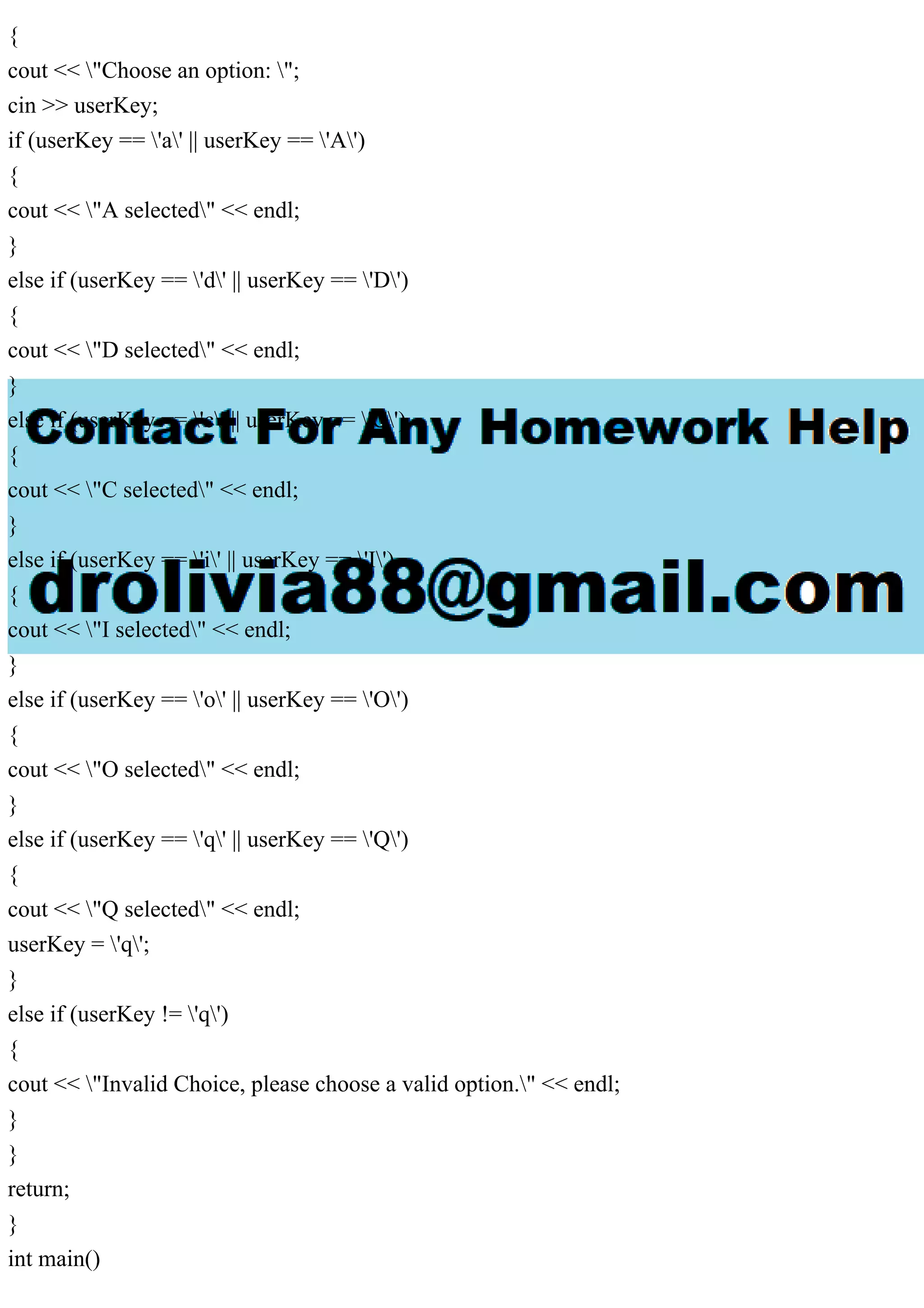{
cout << "Choose an option: ";
cin >> userKey;
if (userKey == 'a' || userKey == 'A')
{
cout << "A selected" << endl;
}
else if (userKey == 'd' || userKey == 'D')
{
cout << "D selected" << endl;
}
else if (userKey == 'c' || userKey == 'C')
{
cout << "C selected" << endl;
}
else if (userKey == 'i' || userKey == 'I')
{
cout << "I selected" << endl;
}
else if (userKey == 'o' || userKey == 'O')
{
cout << "O selected" << endl;
}
else if (userKey == 'q' || userKey == 'Q')
{
cout << "Q selected" << endl;
userKey = 'q';
}
else if (userKey != 'q')
{
cout << "Invalid Choice, please choose a valid option." << endl;
}
}
return;
}
int main()
 