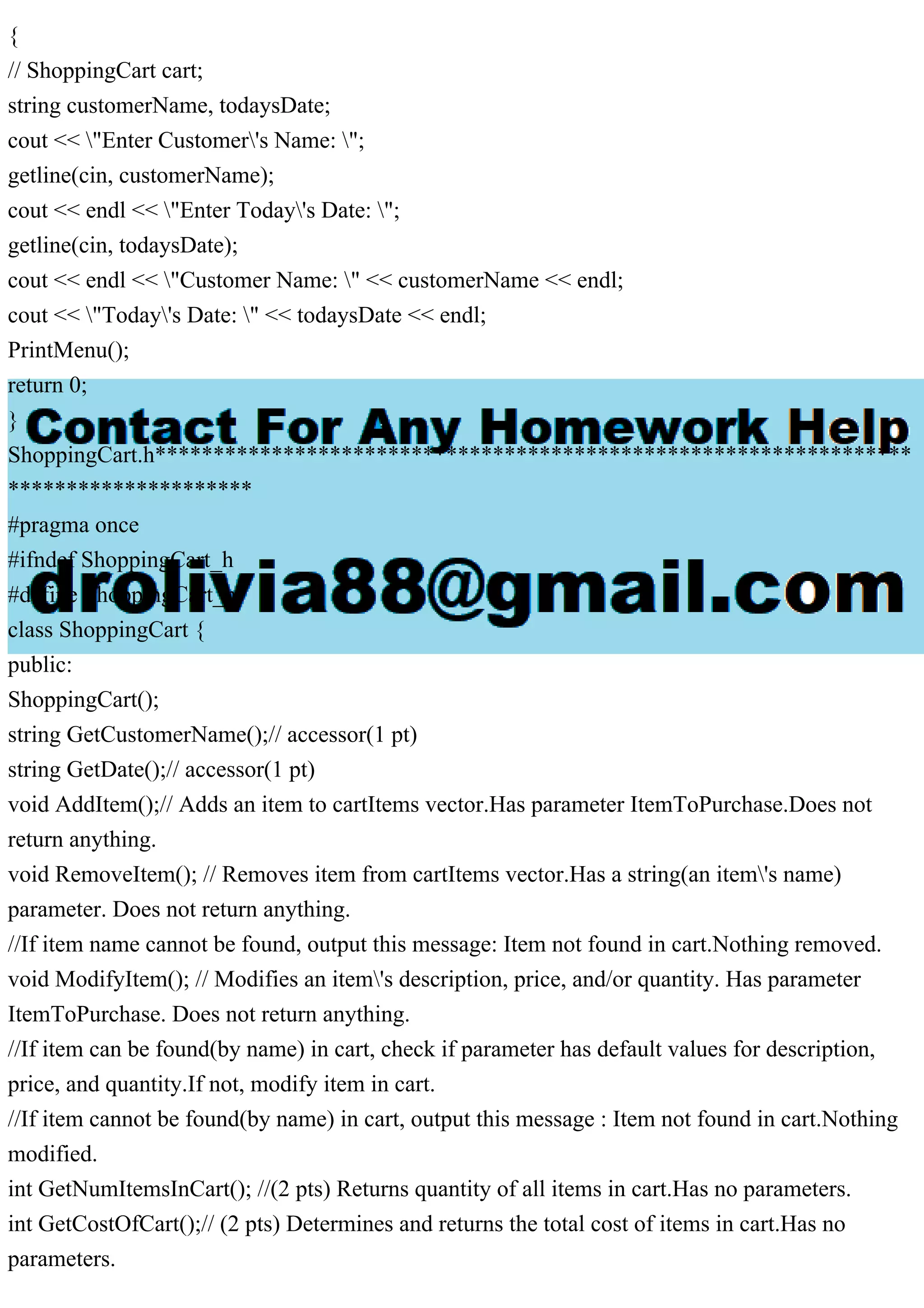 {
// ShoppingCart cart;
string customerName, todaysDate;
cout << "Enter Customer's Name: ";
getline(cin, customerName);
cout << endl << "Enter Today's Date: ";
getline(cin, todaysDate);
cout << endl << "Customer Name: " << customerName << endl;
cout << "Today's Date: " << todaysDate << endl;
PrintMenu();
return 0;
}
ShoppingCart.h*****************************************************************
*********************
#pragma once
#ifndef ShoppingCart_h
#define ShoppingCart_h
class ShoppingCart {
public:
ShoppingCart();
string GetCustomerName();// accessor(1 pt)
string GetDate();// accessor(1 pt)
void AddItem();// Adds an item to cartItems vector.Has parameter ItemToPurchase.Does not
return anything.
void RemoveItem(); // Removes item from cartItems vector.Has a string(an item's name)
parameter. Does not return anything.
//If item name cannot be found, output this message: Item not found in cart.Nothing removed.
void ModifyItem(); // Modifies an item's description, price, and/or quantity. Has parameter
ItemToPurchase. Does not return anything.
//If item can be found(by name) in cart, check if parameter has default values for description,
price, and quantity.If not, modify item in cart.
//If item cannot be found(by name) in cart, output this message : Item not found in cart.Nothing
modified.
int GetNumItemsInCart(); //(2 pts) Returns quantity of all items in cart.Has no parameters.
int GetCostOfCart();// (2 pts) Determines and returns the total cost of items in cart.Has no
parameters.
 