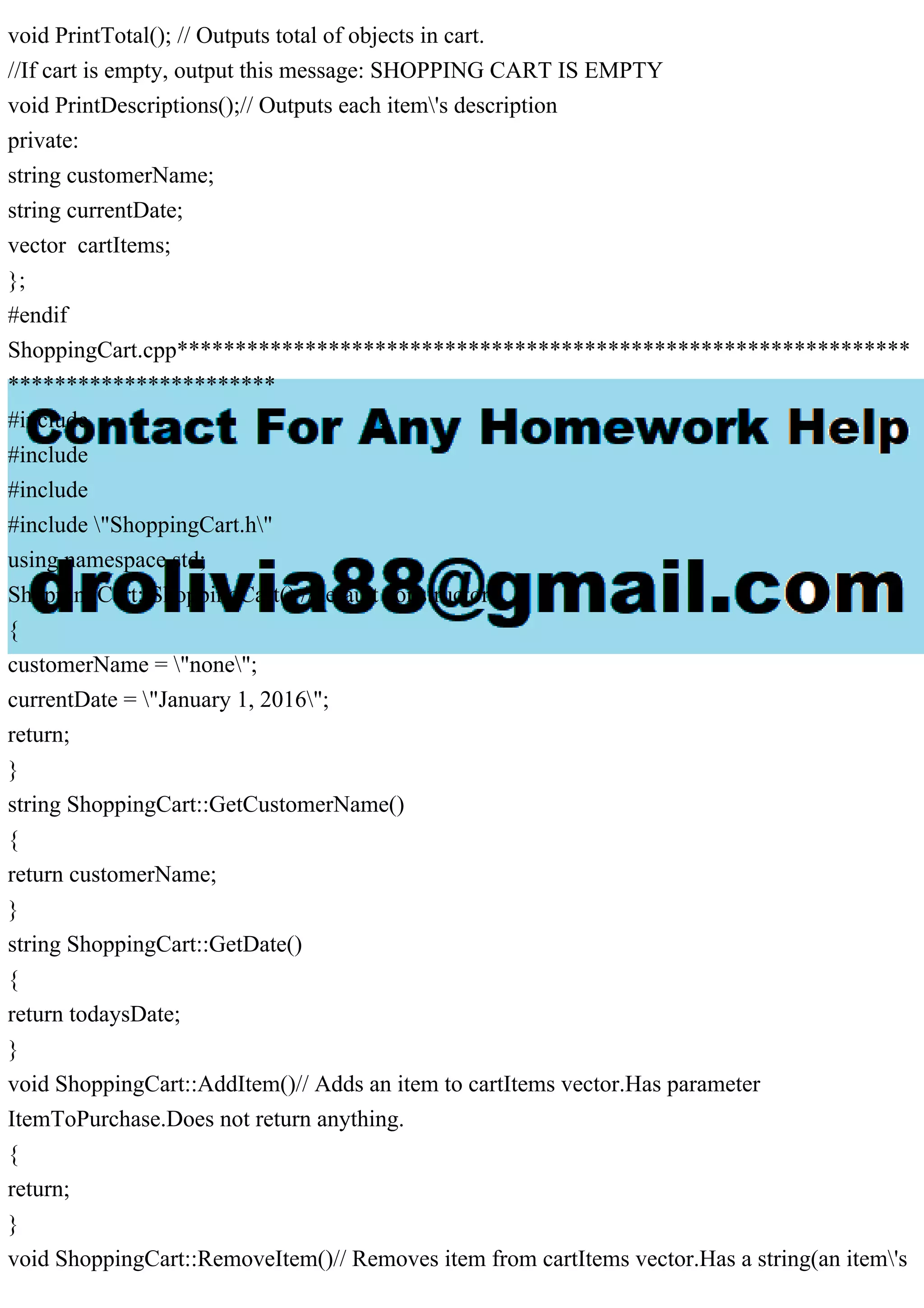 void PrintTotal(); // Outputs total of objects in cart.
//If cart is empty, output this message: SHOPPING CART IS EMPTY
void PrintDescriptions();// Outputs each item's description
private:
string customerName;
string currentDate;
vector cartItems;
};
#endif
ShoppingCart.cpp***************************************************************
***********************
#include
#include
#include
#include "ShoppingCart.h"
using namespace std;
ShoppingCart::ShoppingCart() //default constructor
{
customerName = "none";
currentDate = "January 1, 2016";
return;
}
string ShoppingCart::GetCustomerName()
{
return customerName;
}
string ShoppingCart::GetDate()
{
return todaysDate;
}
void ShoppingCart::AddItem()// Adds an item to cartItems vector.Has parameter
ItemToPurchase.Does not return anything.
{
return;
}
void ShoppingCart::RemoveItem()// Removes item from cartItems vector.Has a string(an item's
 