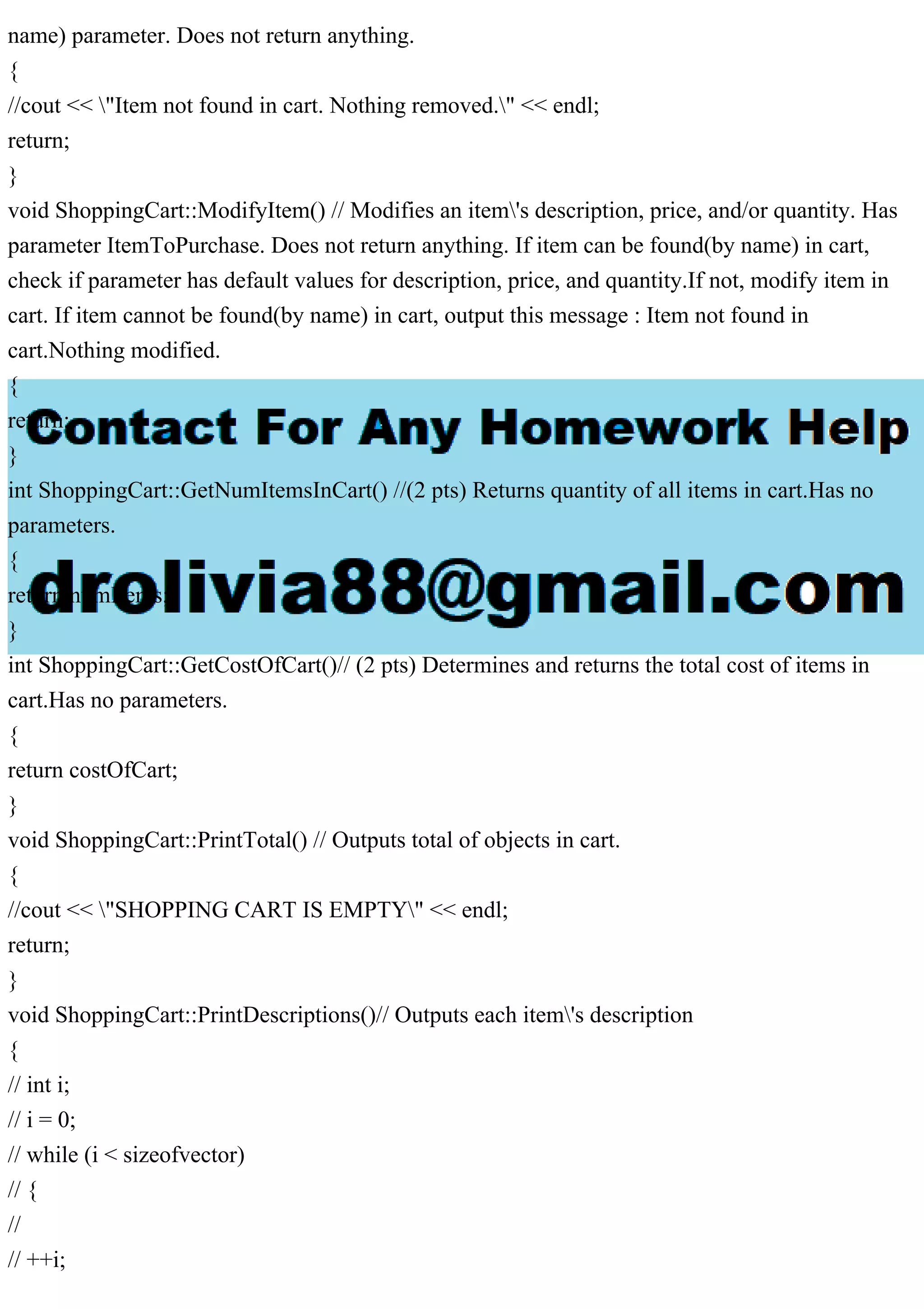 name) parameter. Does not return anything.
{
//cout << "Item not found in cart. Nothing removed." << endl;
return;
}
void ShoppingCart::ModifyItem() // Modifies an item's description, price, and/or quantity. Has
parameter ItemToPurchase. Does not return anything. If item can be found(by name) in cart,
check if parameter has default values for description, price, and quantity.If not, modify item in
cart. If item cannot be found(by name) in cart, output this message : Item not found in
cart.Nothing modified.
{
return;
}
int ShoppingCart::GetNumItemsInCart() //(2 pts) Returns quantity of all items in cart.Has no
parameters.
{
return numItems;
}
int ShoppingCart::GetCostOfCart()// (2 pts) Determines and returns the total cost of items in
cart.Has no parameters.
{
return costOfCart;
}
void ShoppingCart::PrintTotal() // Outputs total of objects in cart.
{
//cout << "SHOPPING CART IS EMPTY" << endl;
return;
}
void ShoppingCart::PrintDescriptions()// Outputs each item's description
{
// int i;
// i = 0;
// while (i < sizeofvector)
// {
//
// ++i;
 