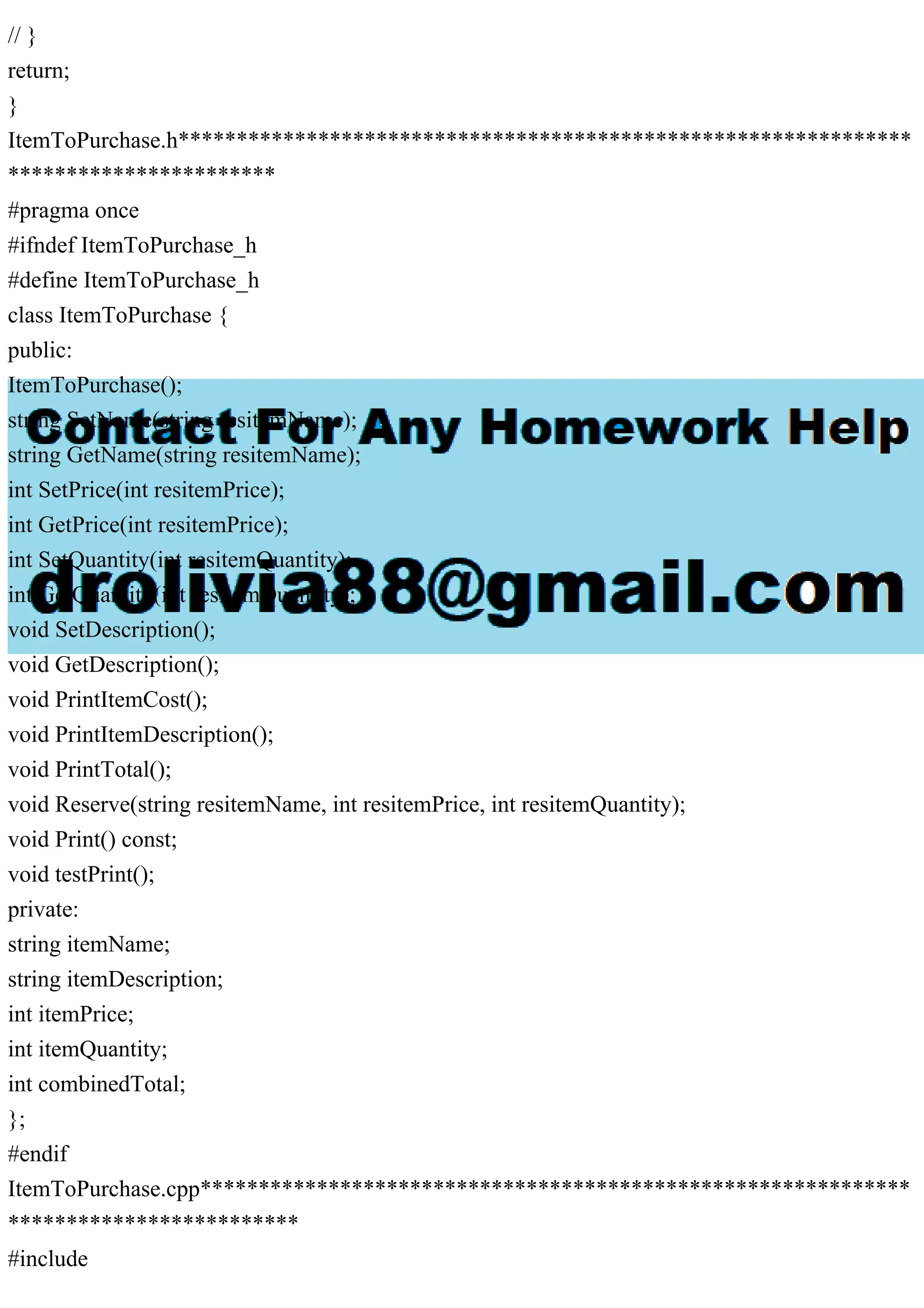 // }
return;
}
ItemToPurchase.h***************************************************************
***********************
#pragma once
#ifndef ItemToPurchase_h
#define ItemToPurchase_h
class ItemToPurchase {
public:
ItemToPurchase();
string SetName(string resitemName);
string GetName(string resitemName);
int SetPrice(int resitemPrice);
int GetPrice(int resitemPrice);
int SetQuantity(int resitemQuantity);
int GetQuantity(int resitemQuantity);
void SetDescription();
void GetDescription();
void PrintItemCost();
void PrintItemDescription();
void PrintTotal();
void Reserve(string resitemName, int resitemPrice, int resitemQuantity);
void Print() const;
void testPrint();
private:
string itemName;
string itemDescription;
int itemPrice;
int itemQuantity;
int combinedTotal;
};
#endif
ItemToPurchase.cpp*************************************************************
*************************
#include
 