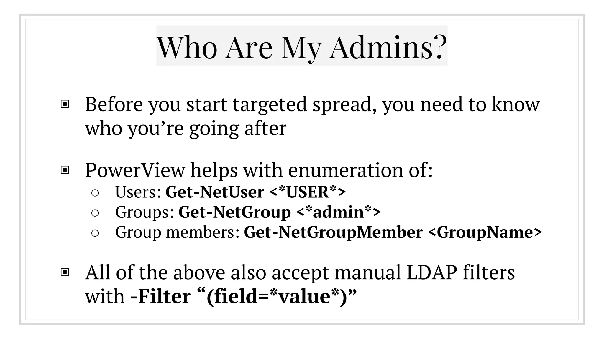 ▣ Before you start targeted spread, you need to know
who you’re going after
▣ PowerView helps with enumeration of:
○ Users: Get-NetUser <*USER*>
○ Groups: Get-NetGroup <*admin*>
○ Group members: Get-NetGroupMember <GroupName>
▣ All of the above also accept manual LDAP filters
with -Filter “(field=*value*)”
Who Are My Admins?
 