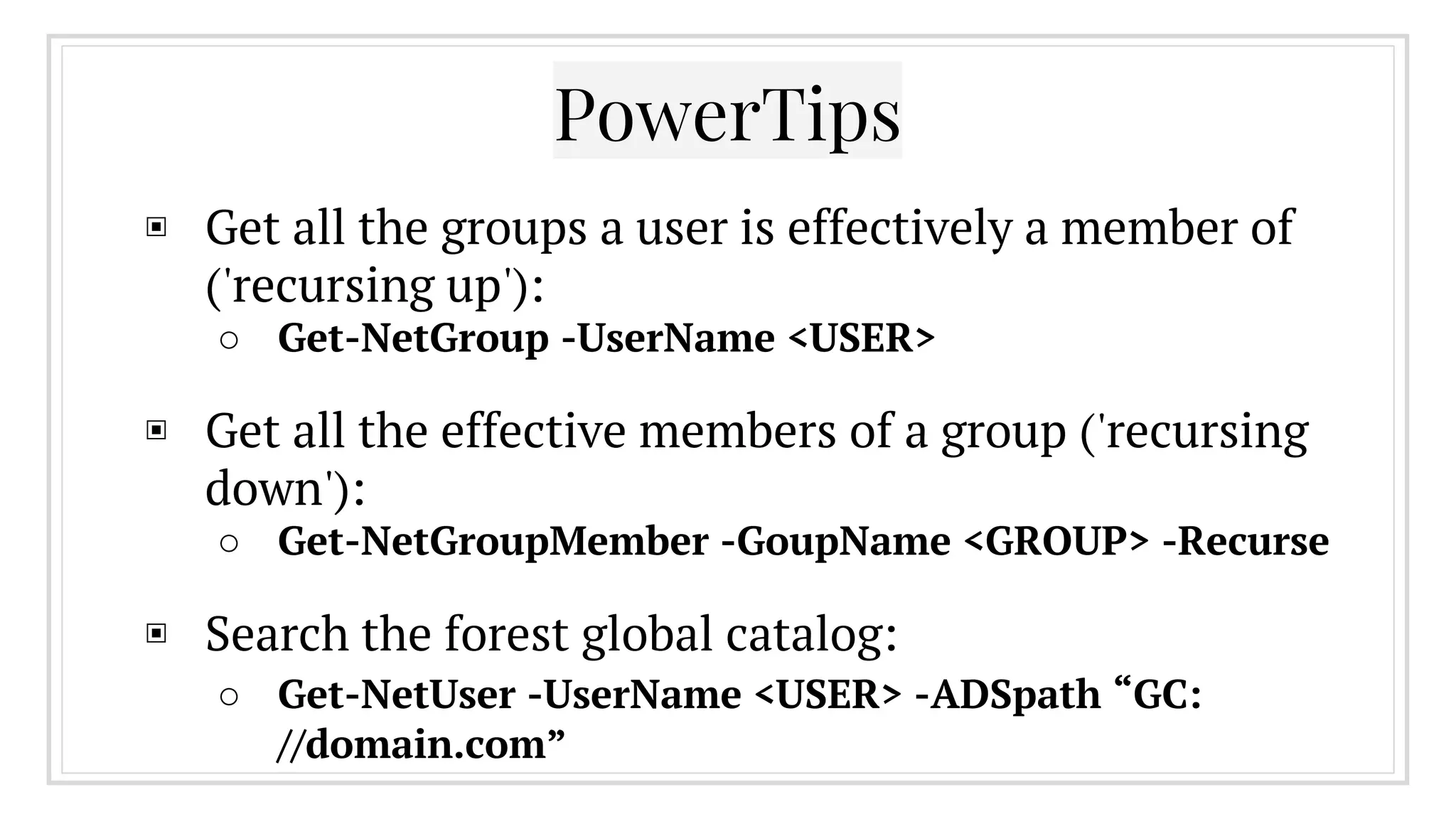 ▣ Get all the groups a user is effectively a member of
('recursing up'):
○ Get-NetGroup -UserName <USER>
▣ Get all the effective members of a group ('recursing
down'):
○ Get-NetGroupMember -GoupName <GROUP> -Recurse
▣ Search the forest global catalog:
○ Get-NetUser -UserName <USER> -ADSpath “GC:
//domain.com”
PowerTips
 