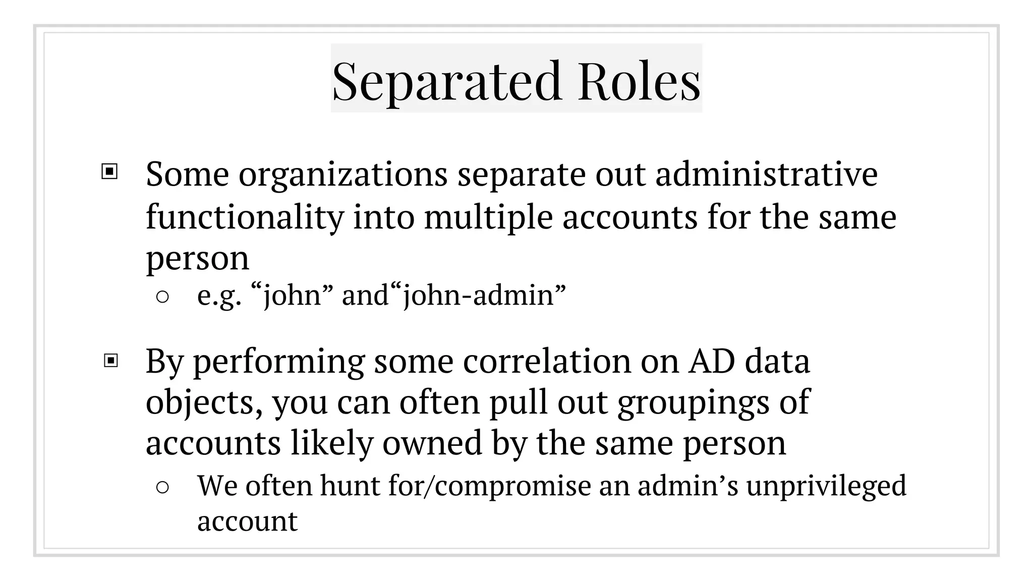 ▣ Some organizations separate out administrative
functionality into multiple accounts for the same
person
○ e.g. “john” and“john-admin”
▣ By performing some correlation on AD data
objects, you can often pull out groupings of
accounts likely owned by the same person
○ We often hunt for/compromise an admin’s unprivileged
account
Separated Roles
 