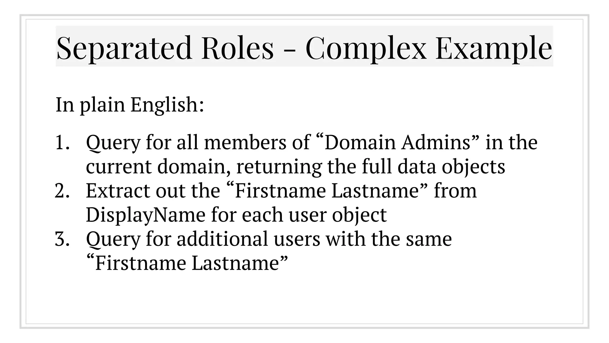 1. Query for all members of “Domain Admins” in the
current domain, returning the full data objects
2. Extract out the “Firstname Lastname” from
DisplayName for each user object
3. Query for additional users with the same
“Firstname Lastname”
Separated Roles - Complex Example
In plain English:
 