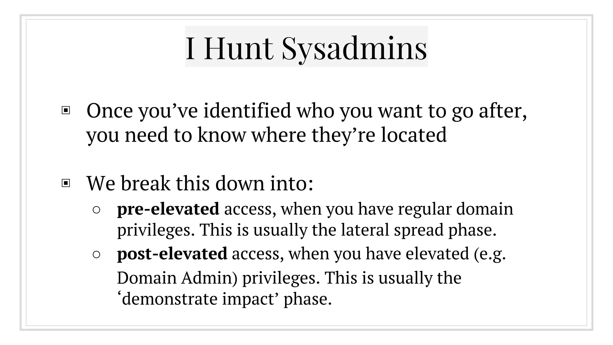 ▣ Once you’ve identified who you want to go after,
you need to know where they’re located
▣ We break this down into:
○ pre-elevated access, when you have regular domain
privileges. This is usually the lateral spread phase.
○ post-elevated access, when you have elevated (e.g.
Domain Admin) privileges. This is usually the
‘demonstrate impact’ phase.
I Hunt Sysadmins
 