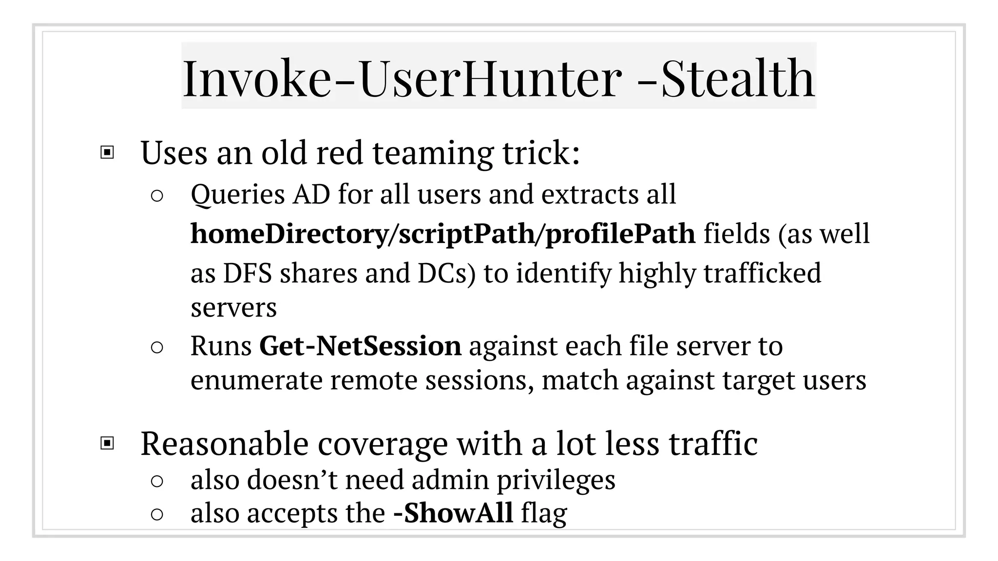 ▣ Uses an old red teaming trick:
○ Queries AD for all users and extracts all
homeDirectory/scriptPath/profilePath fields (as well
as DFS shares and DCs) to identify highly trafficked
servers
○ Runs Get-NetSession against each file server to
enumerate remote sessions, match against target users
▣ Reasonable coverage with a lot less traffic
○ also doesn’t need admin privileges
○ also accepts the -ShowAll flag
Invoke-UserHunter -Stealth
 