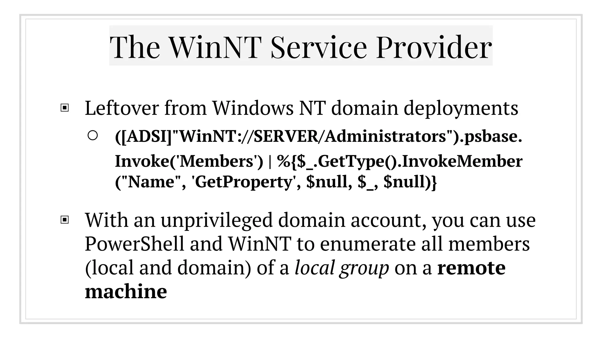 The WinNT Service Provider
▣ Leftover from Windows NT domain deployments
○ ([ADSI]"WinNT://SERVER/Administrators").psbase.
Invoke('Members') | %{$_.GetType().InvokeMember
("Name", 'GetProperty', $null, $_, $null)}
▣ With an unprivileged domain account, you can use
PowerShell and WinNT to enumerate all members
(local and domain) of a local group on a remote
machine
 