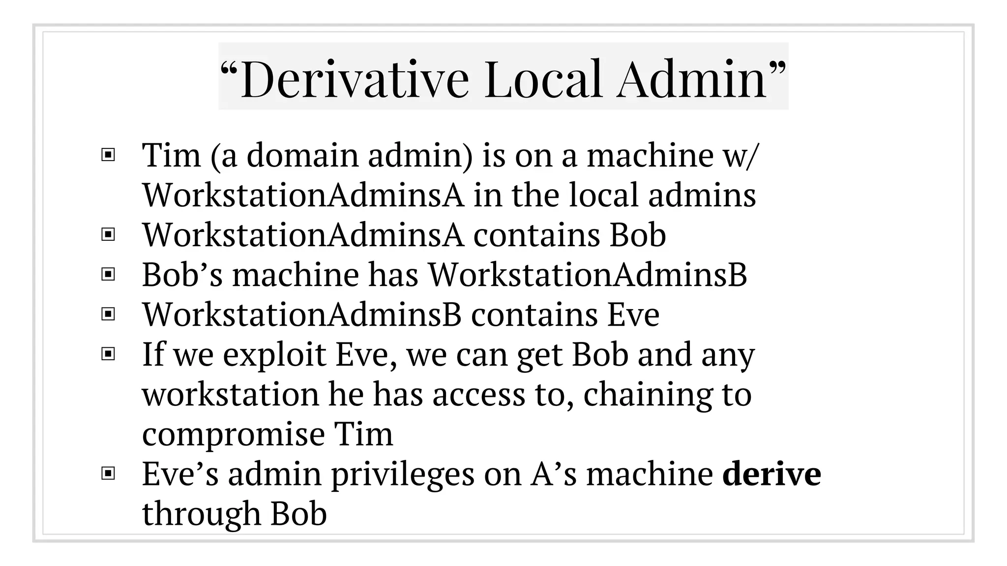 “Derivative Local Admin”
▣ Tim (a domain admin) is on a machine w/
WorkstationAdminsA in the local admins
▣ WorkstationAdminsA contains Bob
▣ Bob’s machine has WorkstationAdminsB
▣ WorkstationAdminsB contains Eve
▣ If we exploit Eve, we can get Bob and any
workstation he has access to, chaining to
compromise Tim
▣ Eve’s admin privileges on A’s machine derive
through Bob
 
