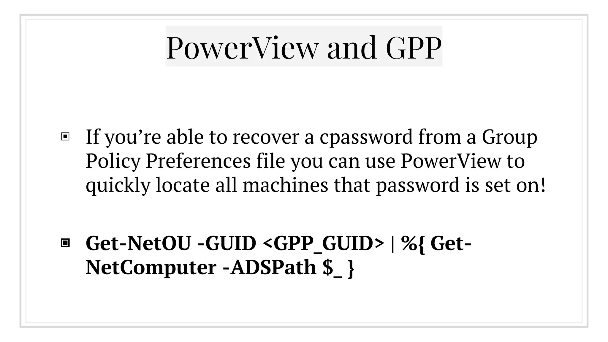 PowerView and GPP
▣ If you’re able to recover a cpassword from a Group
Policy Preferences file you can use PowerView to
quickly locate all machines that password is set on!
▣ Get-NetOU -GUID <GPP_GUID> | %{ Get-
NetComputer -ADSPath $_ }
 