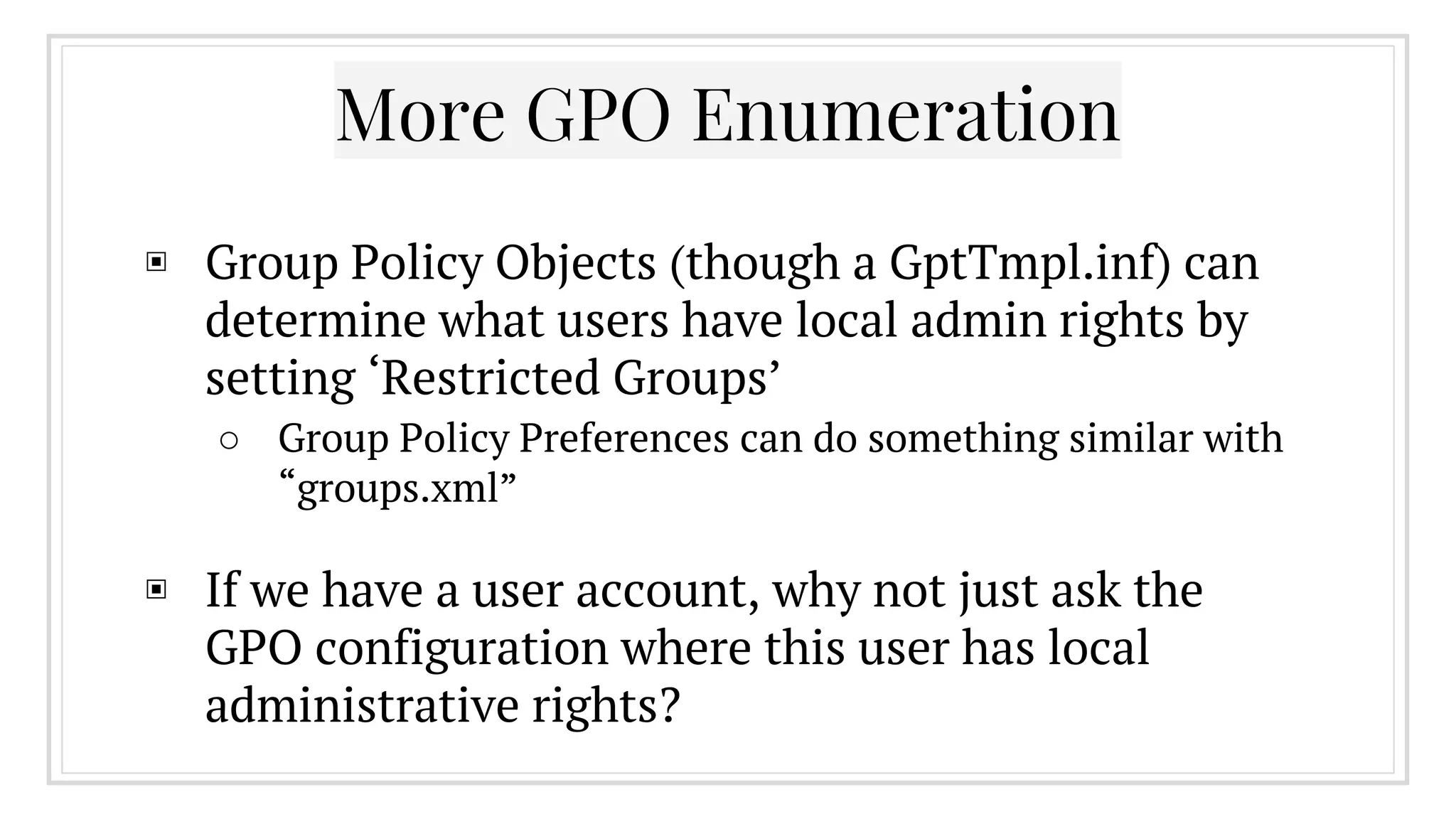More GPO Enumeration
▣ Group Policy Objects (though a GptTmpl.inf) can
determine what users have local admin rights by
setting ‘Restricted Groups’
○ Group Policy Preferences can do something similar with
“groups.xml”
▣ If we have a user account, why not just ask the
GPO configuration where this user has local
administrative rights?
 