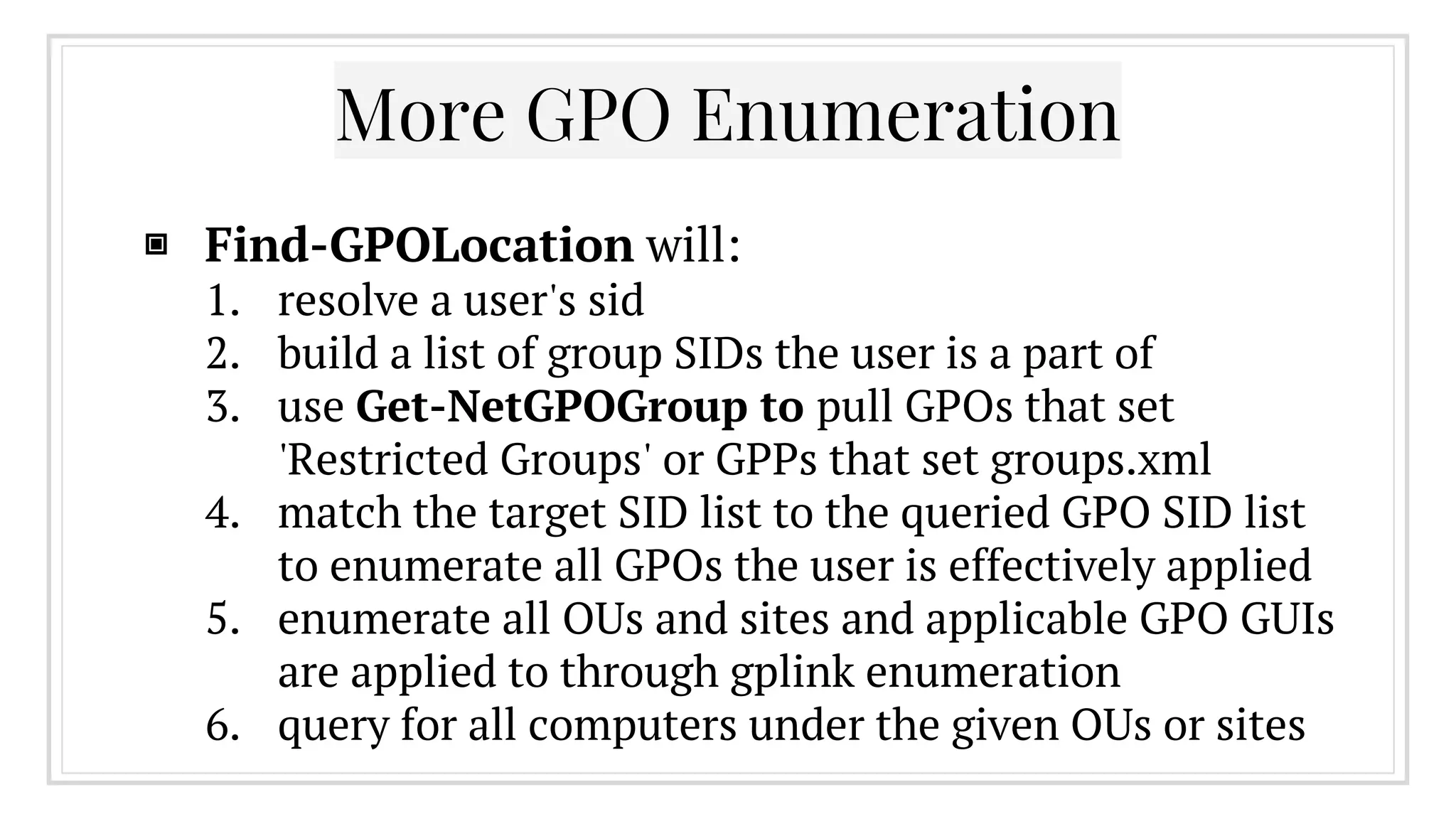 More GPO Enumeration
▣ Find-GPOLocation will:
1. resolve a user's sid
2. build a list of group SIDs the user is a part of
3. use Get-NetGPOGroup to pull GPOs that set
'Restricted Groups' or GPPs that set groups.xml
4. match the target SID list to the queried GPO SID list
to enumerate all GPOs the user is effectively applied
5. enumerate all OUs and sites and applicable GPO GUIs
are applied to through gplink enumeration
6. query for all computers under the given OUs or sites
 