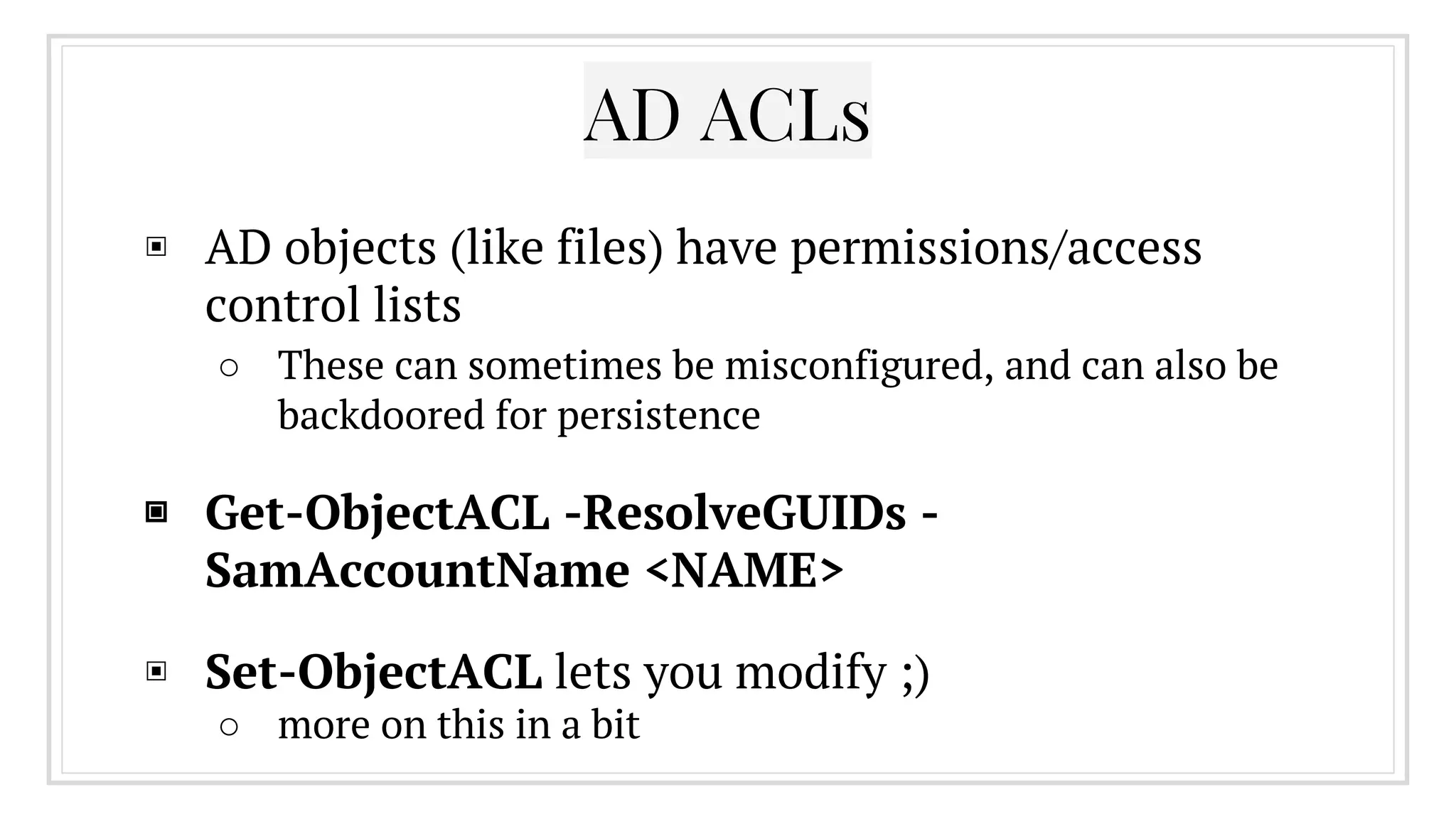 ▣ AD objects (like files) have permissions/access
control lists
○ These can sometimes be misconfigured, and can also be
backdoored for persistence
▣ Get-ObjectACL -ResolveGUIDs -
SamAccountName <NAME>
▣ Set-ObjectACL lets you modify ;)
○ more on this in a bit
AD ACLs
 