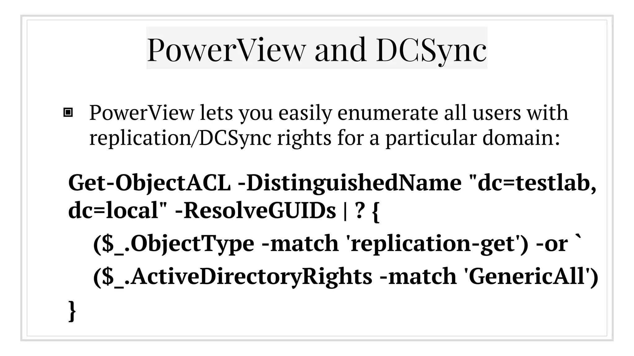 ▣ PowerView lets you easily enumerate all users with
replication/DCSync rights for a particular domain:
PowerView and DCSync
Get-ObjectACL -DistinguishedName "dc=testlab,
dc=local" -ResolveGUIDs | ? {
($_.ObjectType -match 'replication-get') -or `
($_.ActiveDirectoryRights -match 'GenericAll')
}
 