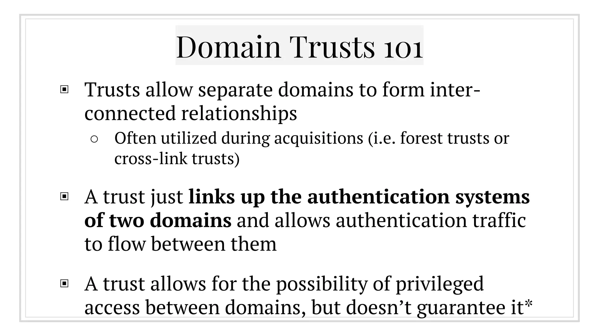 Domain Trusts 101
▣ Trusts allow separate domains to form inter-
connected relationships
○ Often utilized during acquisitions (i.e. forest trusts or
cross-link trusts)
▣ A trust just links up the authentication systems
of two domains and allows authentication traffic
to flow between them
▣ A trust allows for the possibility of privileged
access between domains, but doesn’t guarantee it*
 