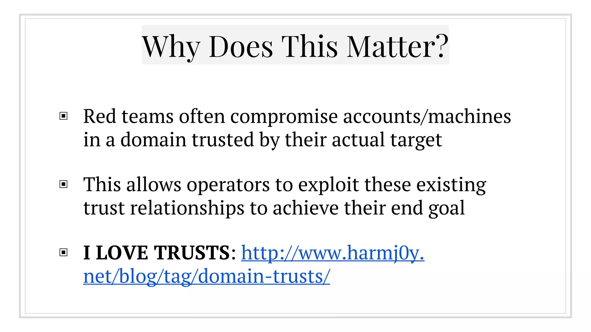 Why Does This Matter?
▣ Red teams often compromise accounts/machines
in a domain trusted by their actual target
▣ This allows operators to exploit these existing
trust relationships to achieve their end goal
▣ I LOVE TRUSTS: http://www.harmj0y.
net/blog/tag/domain-trusts/
 