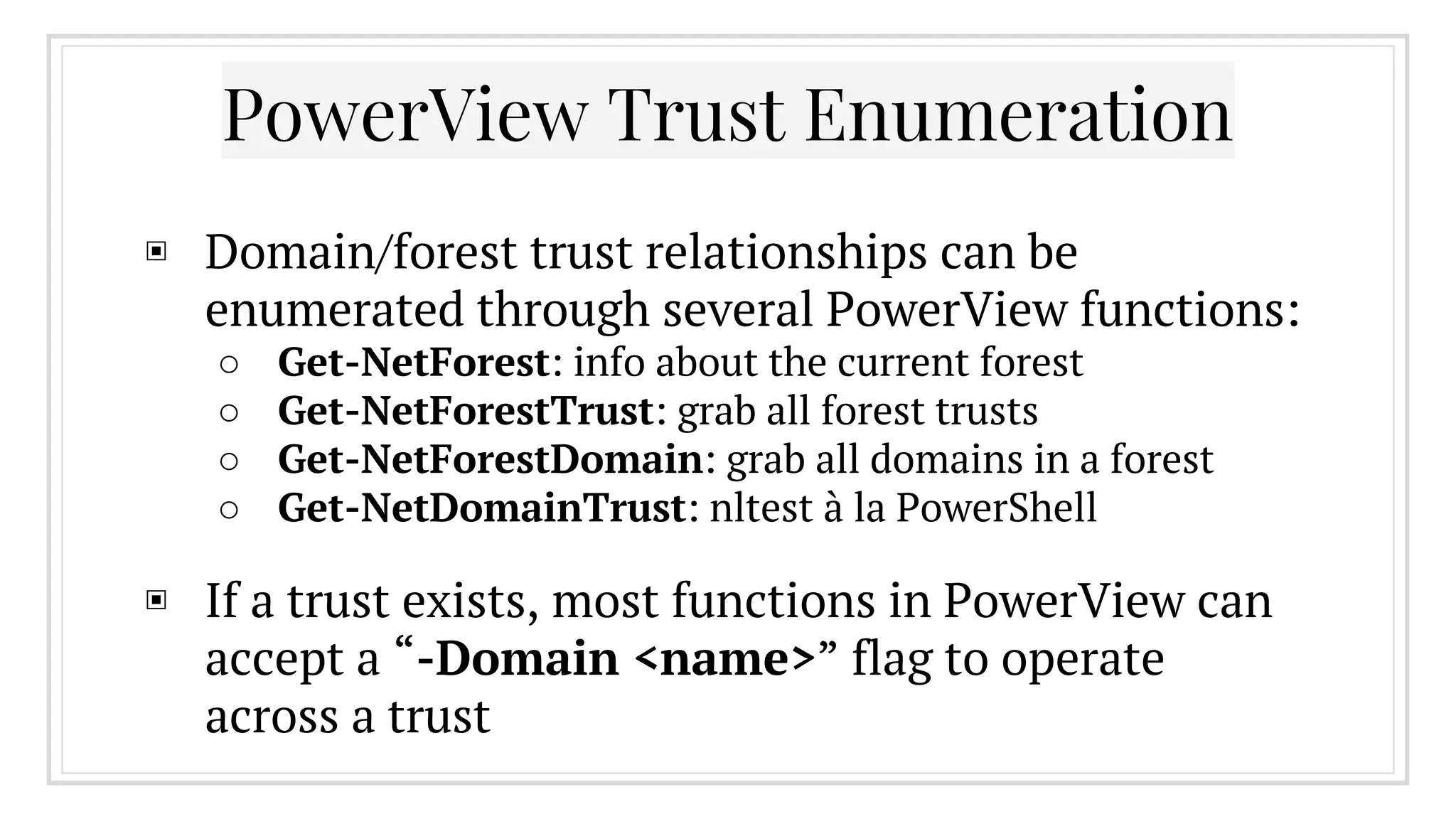 PowerView Trust Enumeration
▣ Domain/forest trust relationships can be
enumerated through several PowerView functions:
○ Get-NetForest: info about the current forest
○ Get-NetForestTrust: grab all forest trusts
○ Get-NetForestDomain: grab all domains in a forest
○ Get-NetDomainTrust: nltest à la PowerShell
▣ If a trust exists, most functions in PowerView can
accept a “-Domain <name>” flag to operate
across a trust
 