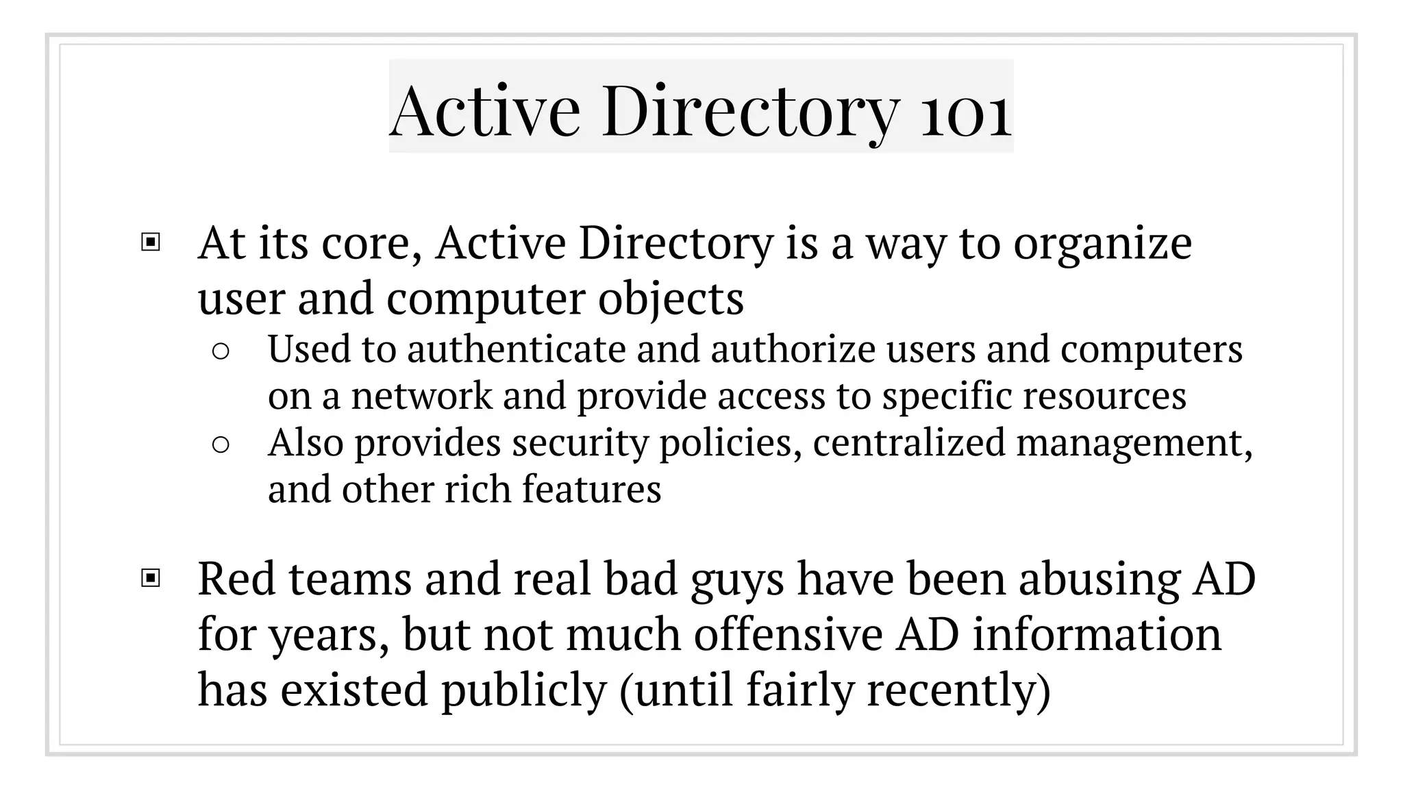 Active Directory 101
▣ At its core, Active Directory is a way to organize
user and computer objects
○ Used to authenticate and authorize users and computers
on a network and provide access to specific resources
○ Also provides security policies, centralized management,
and other rich features
▣ Red teams and real bad guys have been abusing AD
for years, but not much offensive AD information
has existed publicly (until fairly recently)
 