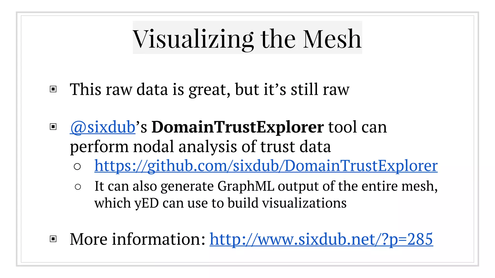 Visualizing the Mesh
▣ This raw data is great, but it’s still raw
▣ @sixdub’s DomainTrustExplorer tool can
perform nodal analysis of trust data
○ https://github.com/sixdub/DomainTrustExplorer
○ It can also generate GraphML output of the entire mesh,
which yED can use to build visualizations
▣ More information: http://www.sixdub.net/?p=285
 