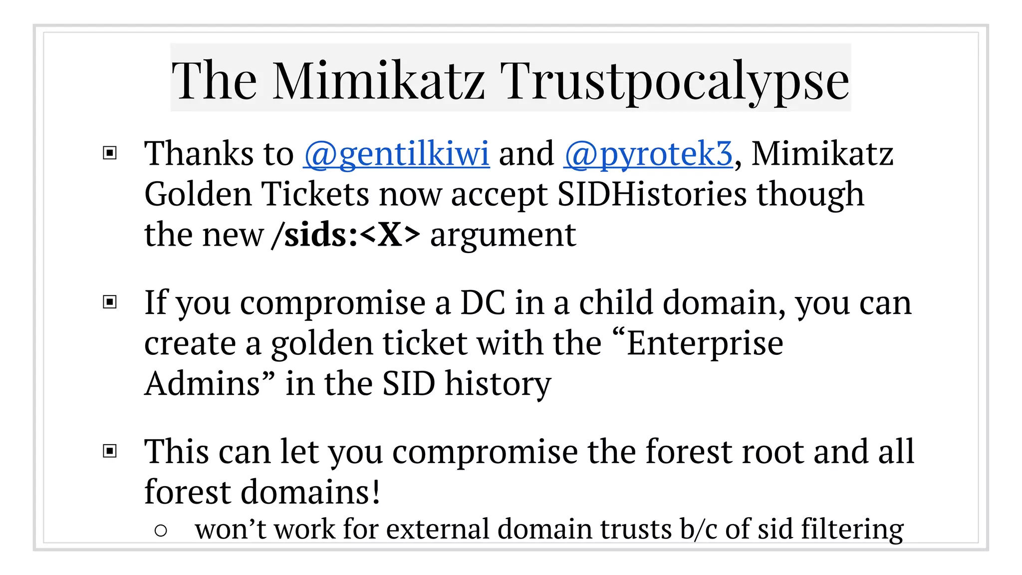The Mimikatz Trustpocalypse
▣ Thanks to @gentilkiwi and @pyrotek3, Mimikatz
Golden Tickets now accept SIDHistories though
the new /sids:<X> argument
▣ If you compromise a DC in a child domain, you can
create a golden ticket with the “Enterprise
Admins” in the SID history
▣ This can let you compromise the forest root and all
forest domains!
○ won’t work for external domain trusts b/c of sid filtering
 