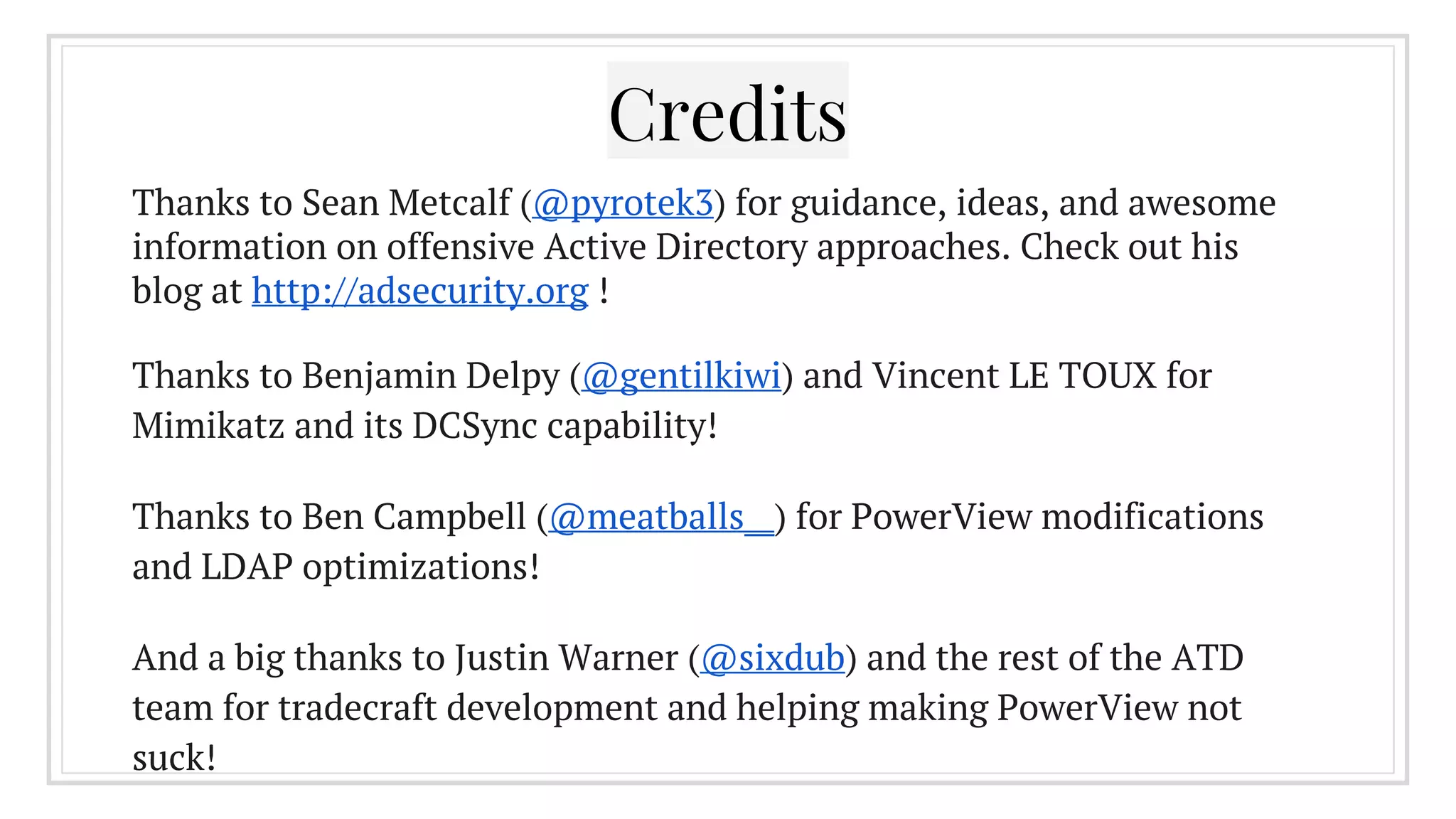 Credits
Thanks to Sean Metcalf (@pyrotek3) for guidance, ideas, and awesome
information on offensive Active Directory approaches. Check out his
blog at http://adsecurity.org !
Thanks to Benjamin Delpy (@gentilkiwi) and Vincent LE TOUX for
Mimikatz and its DCSync capability!
Thanks to Ben Campbell (@meatballs__) for PowerView modifications
and LDAP optimizations!
And a big thanks to Justin Warner (@sixdub) and the rest of the ATD
team for tradecraft development and helping making PowerView not
suck!
 