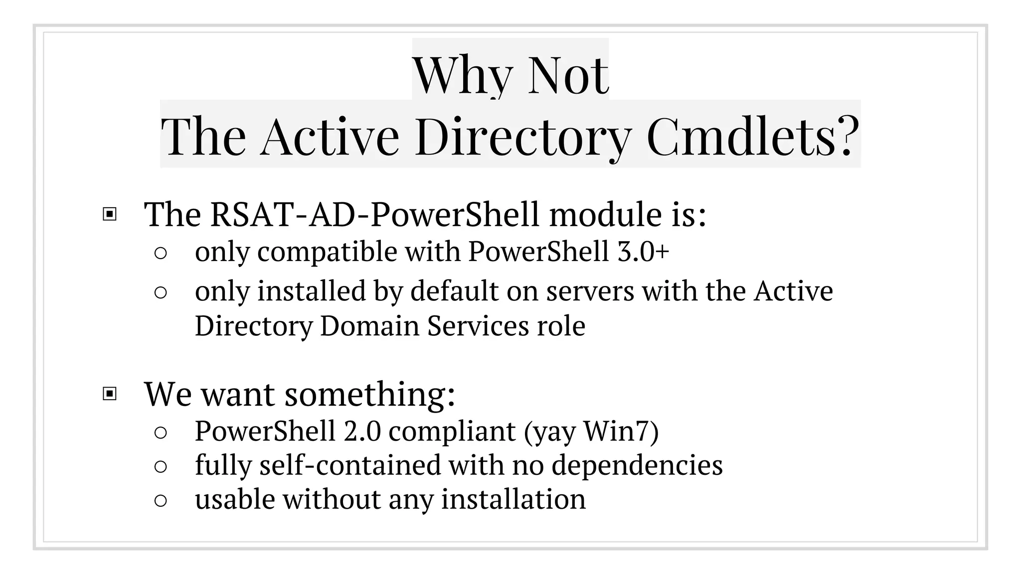 Why Not
The Active Directory Cmdlets?
▣ The RSAT-AD-PowerShell module is:
○ only compatible with PowerShell 3.0+
○ only installed by default on servers with the Active
Directory Domain Services role
▣ We want something:
○ PowerShell 2.0 compliant (yay Win7)
○ fully self-contained with no dependencies
○ usable without any installation
 