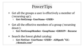 ▣ Get all the groups a user is effectively a member of
('recursing up'):
○ Get-NetGroup -UserName <USER>
▣ Get all the effective members of a group ('recursing
down'):
○ Get-NetGroupMember -GoupName <GROUP> -Recurse
▣ Search the forest global catalog:
○ Get-NetUser -UserName <USER> -ADSpath “GC:
//domain.com”
PowerTips
 