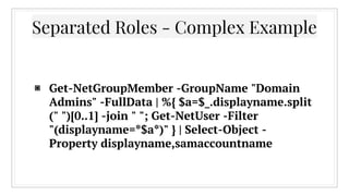 ▣ Get-NetGroupMember -GroupName "Domain
Admins" -FullData | %{ $a=$_.displayname.split
(" ")[0..1] -join " "; Get-NetUser -Filter
"(displayname=*$a*)" } | Select-Object -
Property displayname,samaccountname
Separated Roles - Complex Example
 