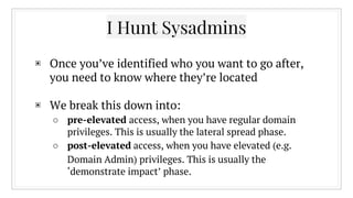 ▣ Once you’ve identified who you want to go after,
you need to know where they’re located
▣ We break this down into:
○ pre-elevated access, when you have regular domain
privileges. This is usually the lateral spread phase.
○ post-elevated access, when you have elevated (e.g.
Domain Admin) privileges. This is usually the
‘demonstrate impact’ phase.
I Hunt Sysadmins
 