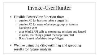 ▣ Flexible PowerView function that:
○ queries AD for hosts or takes a target list
○ queries AD for users of a target group, or takes a
list/single user
○ uses Win32 API calls to enumerate sessions and logged
in users, matching against the target user list
○ Doesn’t need administrative privileges!
▣ We like using the -ShowAll flag and grepping
results for future analysis
Invoke-UserHunter
 
