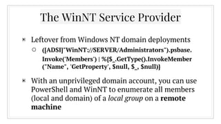 The WinNT Service Provider
▣ Leftover from Windows NT domain deployments
○ ([ADSI]"WinNT://SERVER/Administrators").psbase.
Invoke('Members') | %{$_.GetType().InvokeMember
("Name", 'GetProperty', $null, $_, $null)}
▣ With an unprivileged domain account, you can use
PowerShell and WinNT to enumerate all members
(local and domain) of a local group on a remote
machine
 