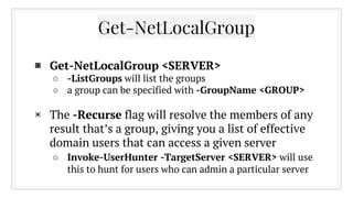Get-NetLocalGroup
▣ Get-NetLocalGroup <SERVER>
○ -ListGroups will list the groups
○ a group can be specified with -GroupName <GROUP>
▣ The -Recurse flag will resolve the members of any
result that’s a group, giving you a list of effective
domain users that can access a given server
○ Invoke-UserHunter -TargetServer <SERVER> will use
this to hunt for users who can admin a particular server
 