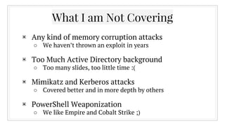 What I am Not Covering
▣ Any kind of memory corruption attacks
○ We haven’t thrown an exploit in years
▣ Too Much Active Directory background
○ Too many slides, too little time :(
▣ Mimikatz and Kerberos attacks
○ Covered better and in more depth by others
▣ PowerShell Weaponization
○ We like Empire and Cobalt Strike ;)
 