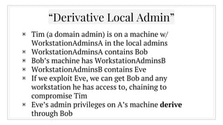 “Derivative Local Admin”
▣ Tim (a domain admin) is on a machine w/
WorkstationAdminsA in the local admins
▣ WorkstationAdminsA contains Bob
▣ Bob’s machine has WorkstationAdminsB
▣ WorkstationAdminsB contains Eve
▣ If we exploit Eve, we can get Bob and any
workstation he has access to, chaining to
compromise Tim
▣ Eve’s admin privileges on A’s machine derive
through Bob
 