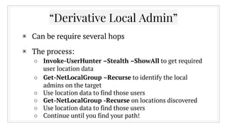 “Derivative Local Admin”
▣ Can be require several hops
▣ The process:
○ Invoke-UserHunter –Stealth –ShowAll to get required
user location data
○ Get-NetLocalGroup –Recurse to identify the local
admins on the target
○ Use location data to find those users
○ Get-NetLocalGroup -Recurse on locations discovered
○ Use location data to find those users
○ Continue until you find your path!
 