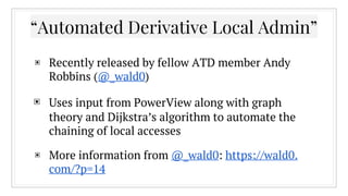 ▣ Recently released by fellow ATD member Andy
Robbins (@_wald0)
▣ Uses input from PowerView along with graph
theory and Dijkstra’s algorithm to automate the
chaining of local accesses
▣ More information from @_wald0: https://wald0.
com/?p=14
“Automated Derivative Local Admin”
 