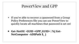 PowerView and GPP
▣ If you’re able to recover a cpassword from a Group
Policy Preferences file you can use PowerView to
quickly locate all machines that password is set on!
▣ Get-NetOU -GUID <GPP_GUID> | %{ Get-
NetComputer -ADSPath $_ }
 