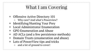 What I am Covering
▣ Offensive Active Directory 101
○ Why care? And what’s Powerview?
▣ Identifying/Hunting Your Prey
▣ Local Administrator Enumeration
▣ GPO Enumeration and Abuse
▣ AD ACLs (and a few persistence methods)
▣ Domain Trusts (enumeration and abuse)
▣ Lots of PowerView tips and tricks
○ and a lot of ground to cover!
 