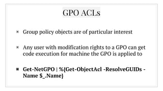 ▣ Group policy objects are of particular interest
▣ Any user with modification rights to a GPO can get
code execution for machine the GPO is applied to
▣ Get-NetGPO | %{Get-ObjectAcl -ResolveGUIDs -
Name $_.Name}
GPO ACLs
 
