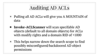 Auditing AD ACLs
▣ Pulling all AD ACLs will give you A MOUNTAIN of
data
▣ Invoke-ACLScanner will scan specifable AD
objects (default to all domain objects) for ACLs
with modify rights and a domain RID of >1000
▣ This helps narrow down the search scope to find
possibly misconfigured/backdoored AD object
permissions
 